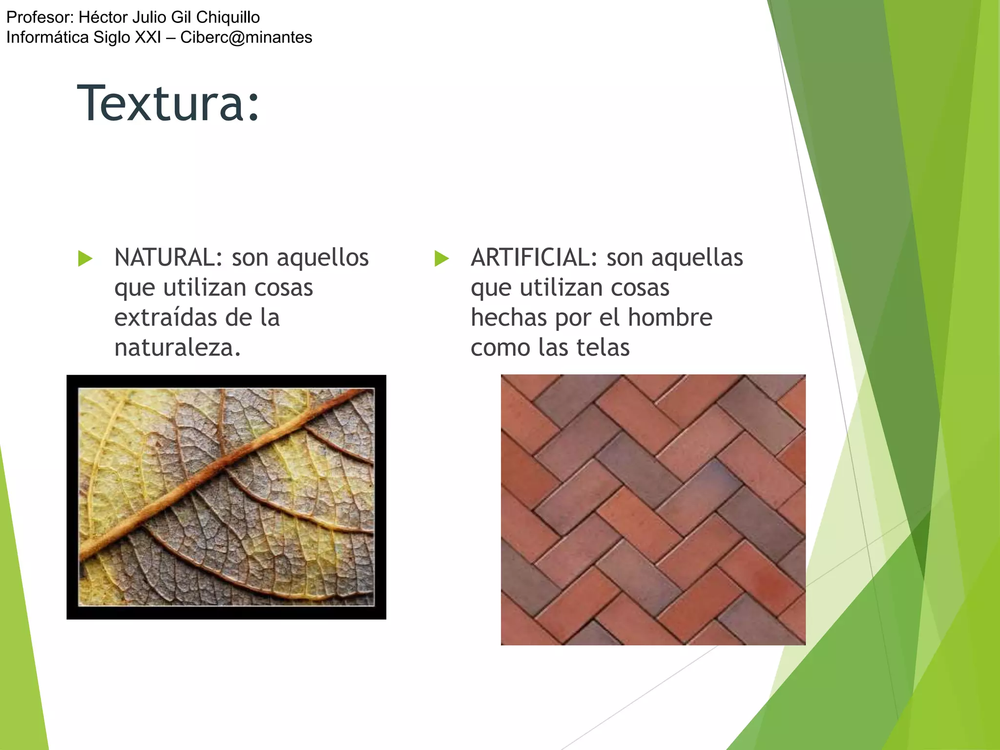 Profesor: Héctor Julio Gil Chiquillo
Informática Siglo XXI – Ciberc@minantes
Textura:
 NATURAL: son aquellos
que utilizan cosas
extraídas de la
naturaleza.
 ARTIFICIAL: son aquellas
que utilizan cosas
hechas por el hombre
como las telas
 
