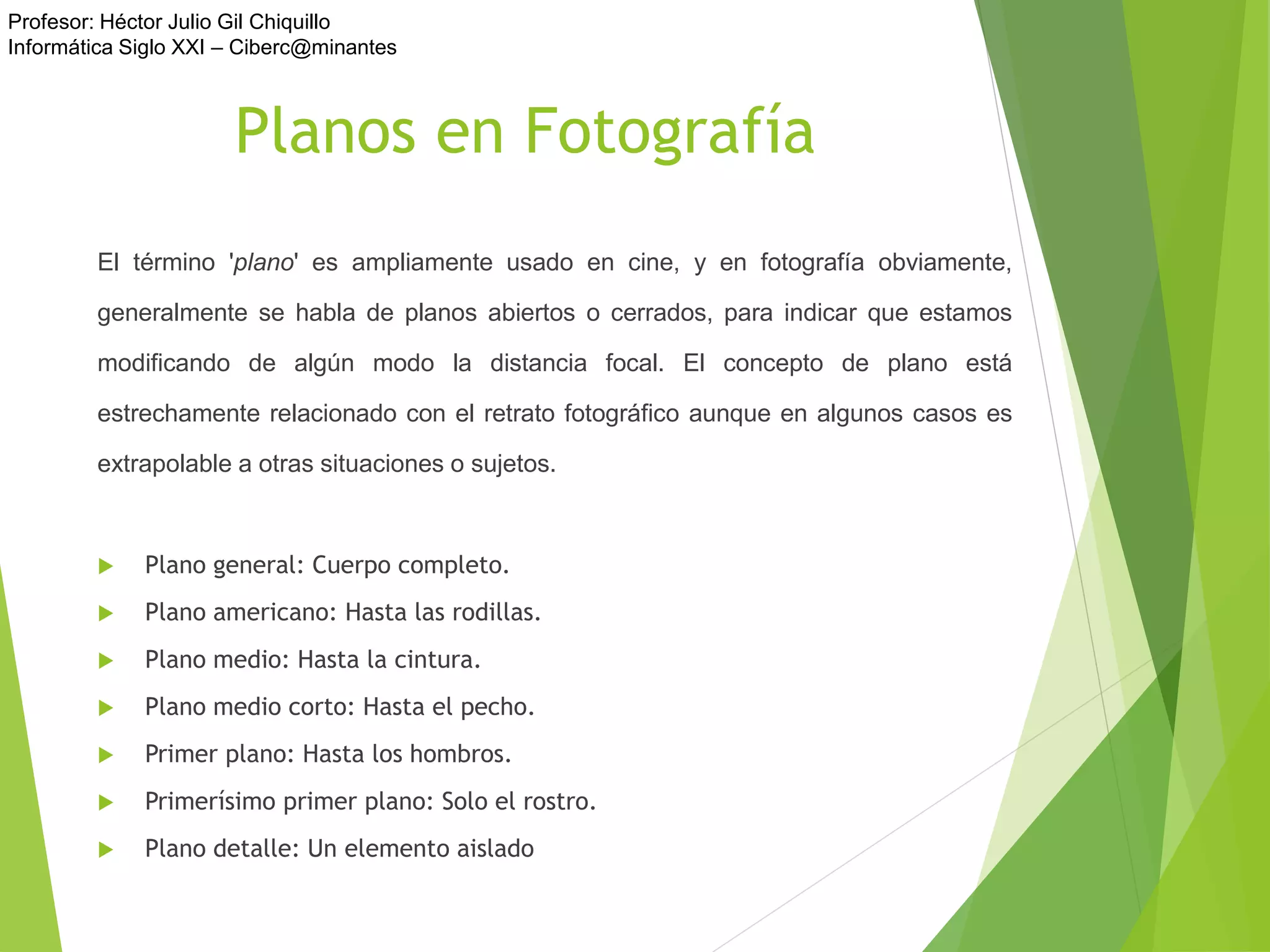 Profesor: Héctor Julio Gil Chiquillo
Informática Siglo XXI – Ciberc@minantes
Planos en Fotografía
El término 'plano' es ampliamente usado en cine, y en fotografía obviamente,
generalmente se habla de planos abiertos o cerrados, para indicar que estamos
modificando de algún modo la distancia focal. El concepto de plano está
estrechamente relacionado con el retrato fotográfico aunque en algunos casos es
extrapolable a otras situaciones o sujetos.
 Plano general: Cuerpo completo.
 Plano americano: Hasta las rodillas.
 Plano medio: Hasta la cintura.
 Plano medio corto: Hasta el pecho.
 Primer plano: Hasta los hombros.
 Primerísimo primer plano: Solo el rostro.
 Plano detalle: Un elemento aislado
 