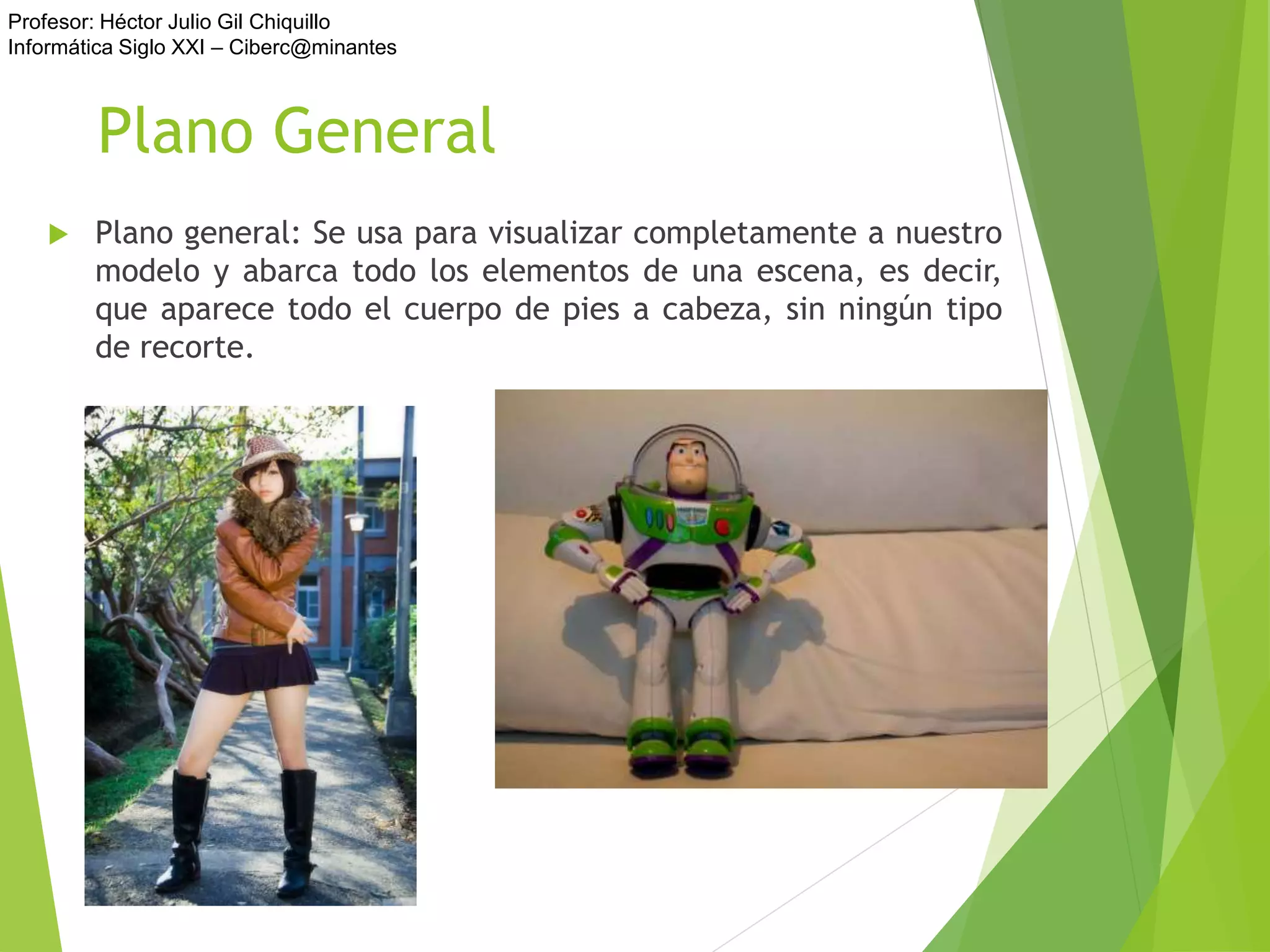 Profesor: Héctor Julio Gil Chiquillo
Informática Siglo XXI – Ciberc@minantes
Plano General
 Plano general: Se usa para visualizar completamente a nuestro
modelo y abarca todo los elementos de una escena, es decir,
que aparece todo el cuerpo de pies a cabeza, sin ningún tipo
de recorte.
 