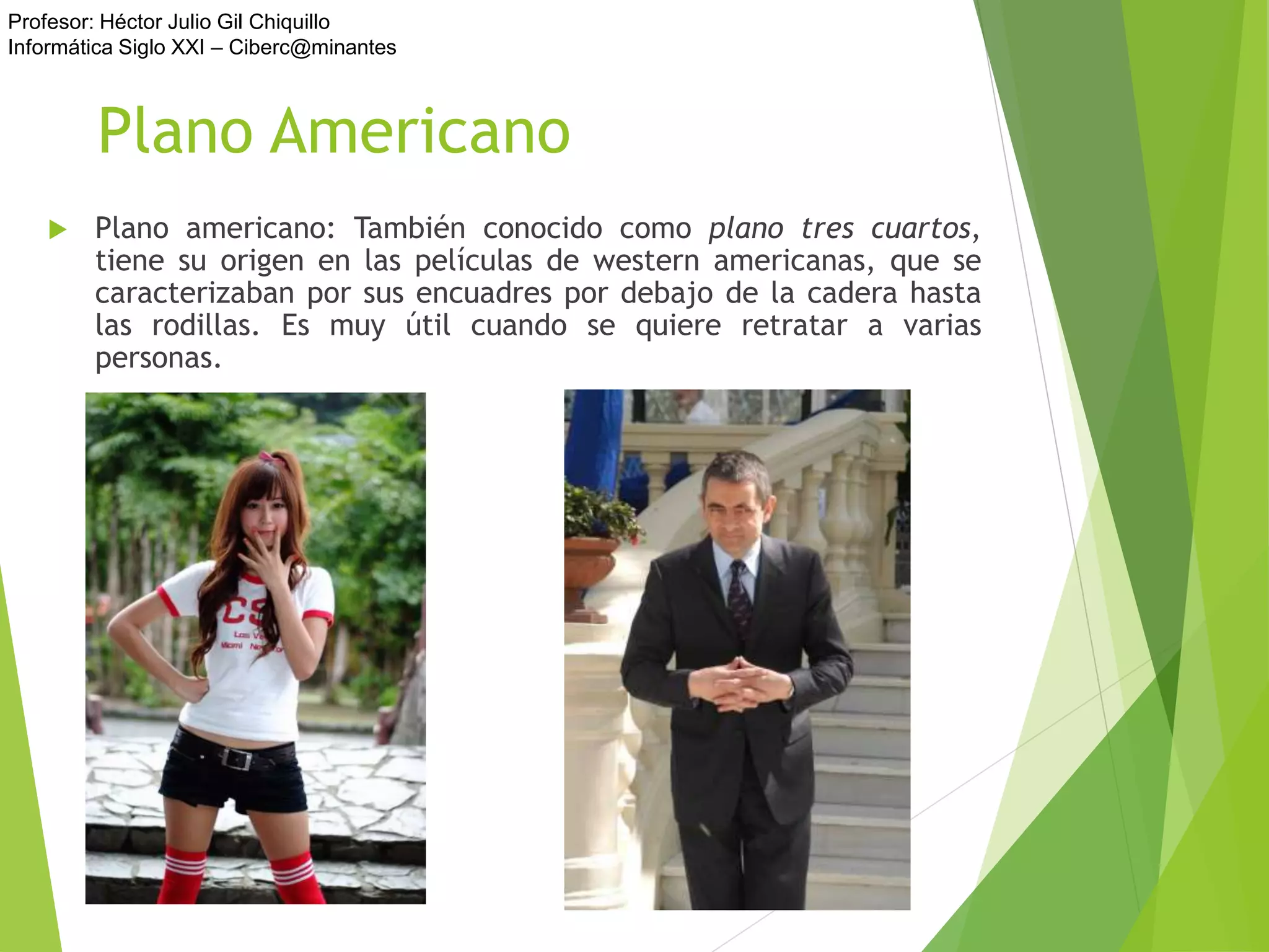 Profesor: Héctor Julio Gil Chiquillo
Informática Siglo XXI – Ciberc@minantes
Plano Americano
 Plano americano: También conocido como plano tres cuartos,
tiene su origen en las películas de western americanas, que se
caracterizaban por sus encuadres por debajo de la cadera hasta
las rodillas. Es muy útil cuando se quiere retratar a varias
personas.
 