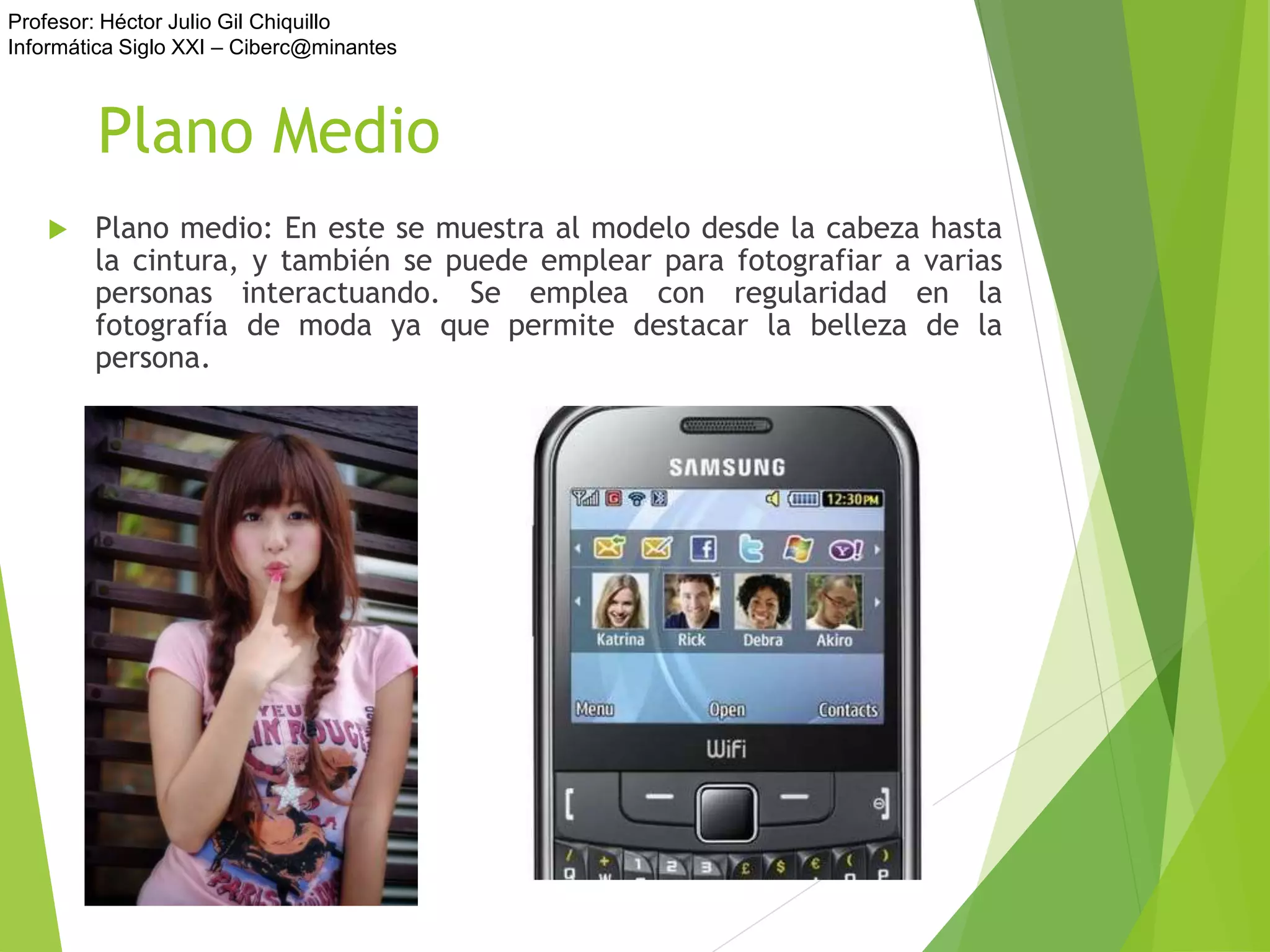 Profesor: Héctor Julio Gil Chiquillo
Informática Siglo XXI – Ciberc@minantes
Plano Medio
 Plano medio: En este se muestra al modelo desde la cabeza hasta
la cintura, y también se puede emplear para fotografiar a varias
personas interactuando. Se emplea con regularidad en la
fotografía de moda ya que permite destacar la belleza de la
persona.
 