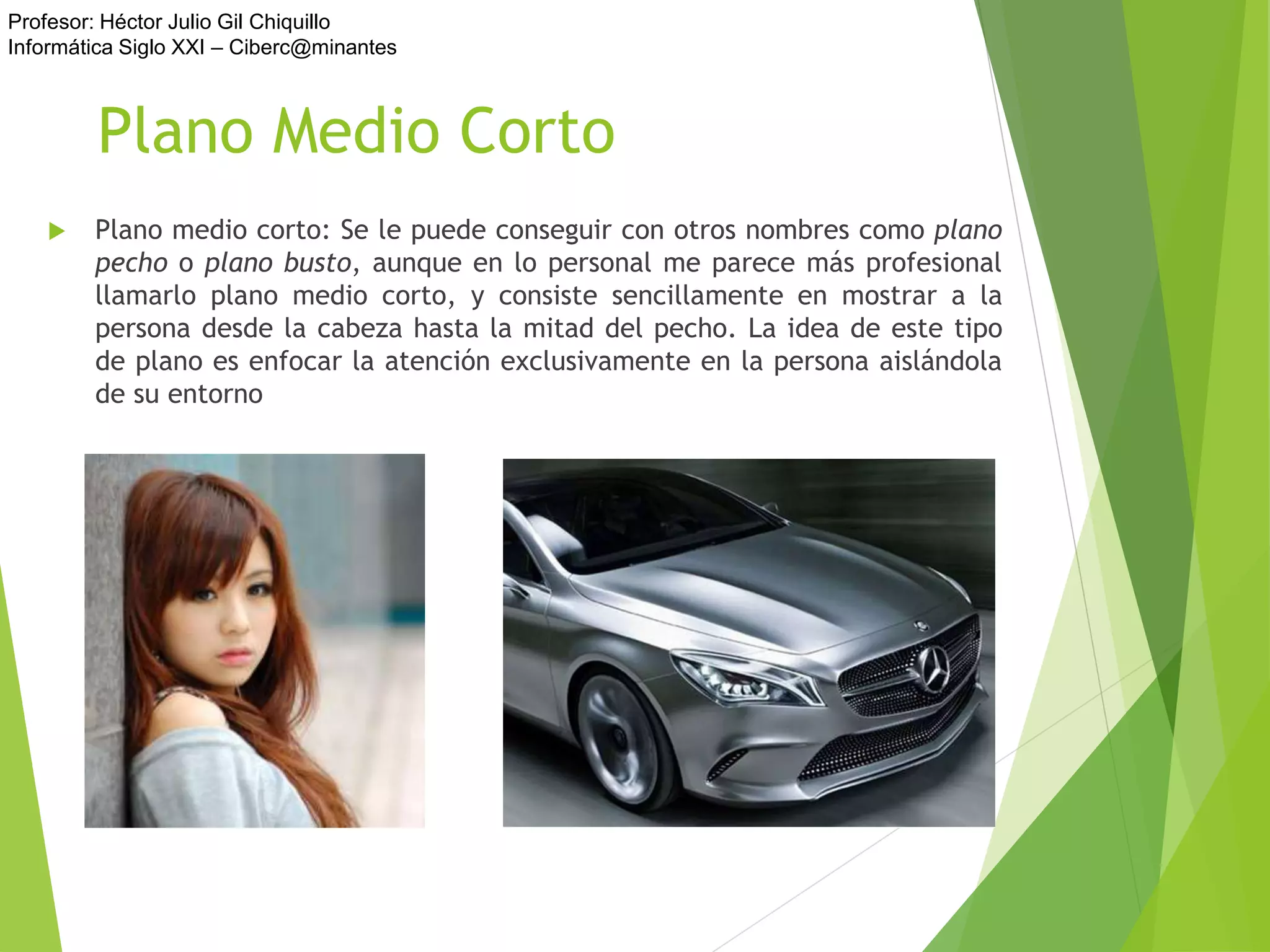 Profesor: Héctor Julio Gil Chiquillo
Informática Siglo XXI – Ciberc@minantes
Plano Medio Corto
 Plano medio corto: Se le puede conseguir con otros nombres como plano
pecho o plano busto, aunque en lo personal me parece más profesional
llamarlo plano medio corto, y consiste sencillamente en mostrar a la
persona desde la cabeza hasta la mitad del pecho. La idea de este tipo
de plano es enfocar la atención exclusivamente en la persona aislándola
de su entorno
 