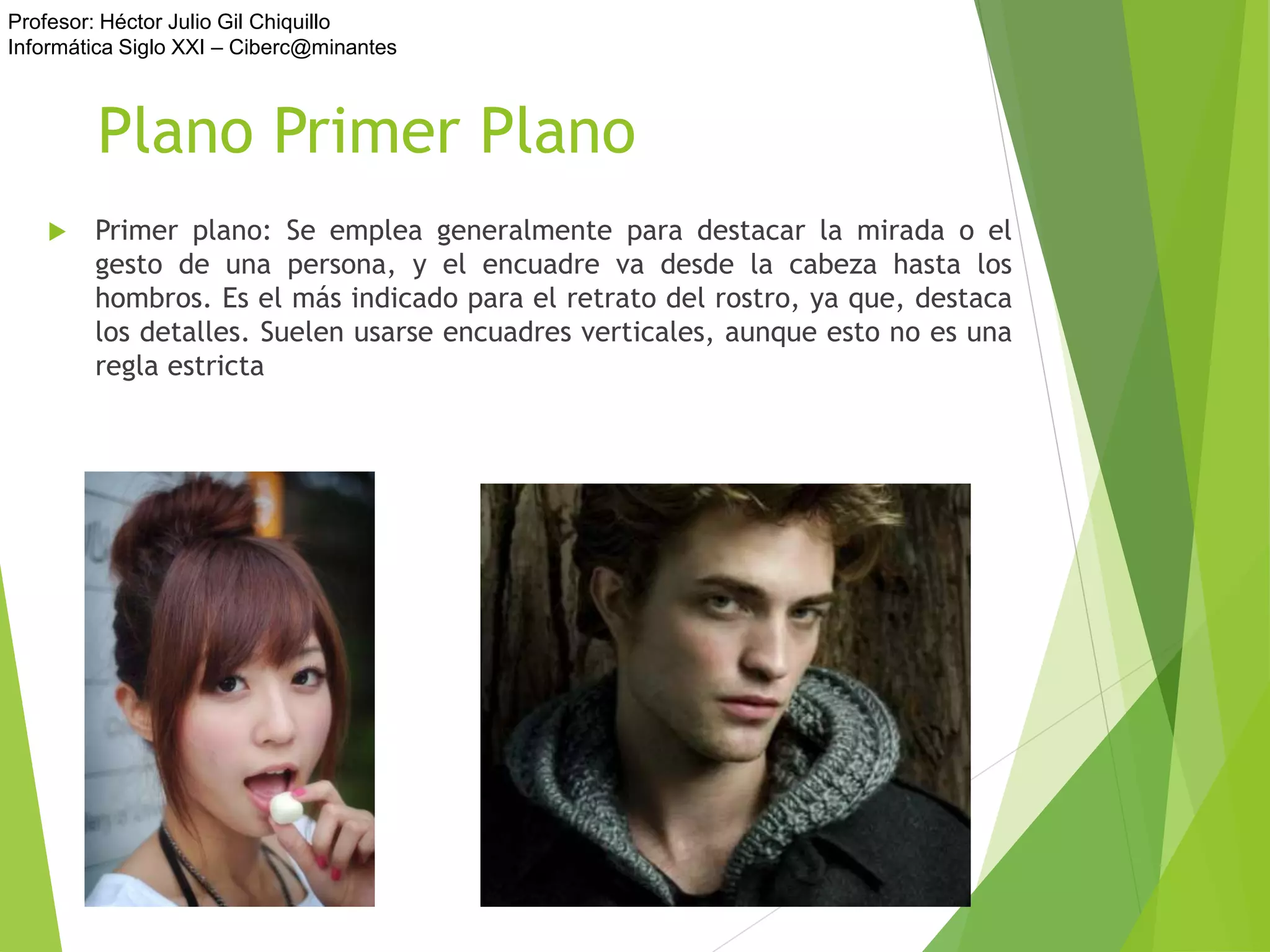 Profesor: Héctor Julio Gil Chiquillo
Informática Siglo XXI – Ciberc@minantes
Plano Primer Plano
 Primer plano: Se emplea generalmente para destacar la mirada o el
gesto de una persona, y el encuadre va desde la cabeza hasta los
hombros. Es el más indicado para el retrato del rostro, ya que, destaca
los detalles. Suelen usarse encuadres verticales, aunque esto no es una
regla estricta
 