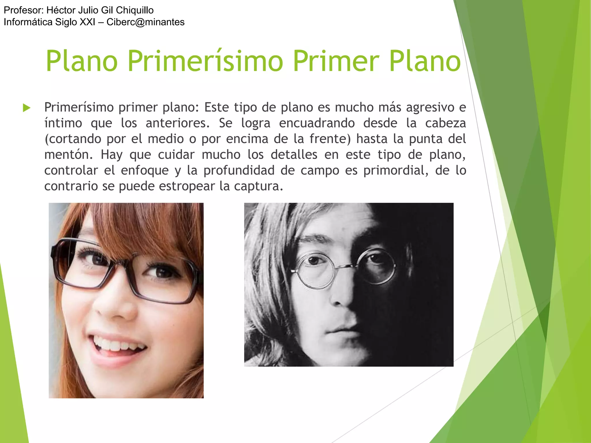 Profesor: Héctor Julio Gil Chiquillo
Informática Siglo XXI – Ciberc@minantes
Plano Primerísimo Primer Plano
 Primerísimo primer plano: Este tipo de plano es mucho más agresivo e
íntimo que los anteriores. Se logra encuadrando desde la cabeza
(cortando por el medio o por encima de la frente) hasta la punta del
mentón. Hay que cuidar mucho los detalles en este tipo de plano,
controlar el enfoque y la profundidad de campo es primordial, de lo
contrario se puede estropear la captura.
 