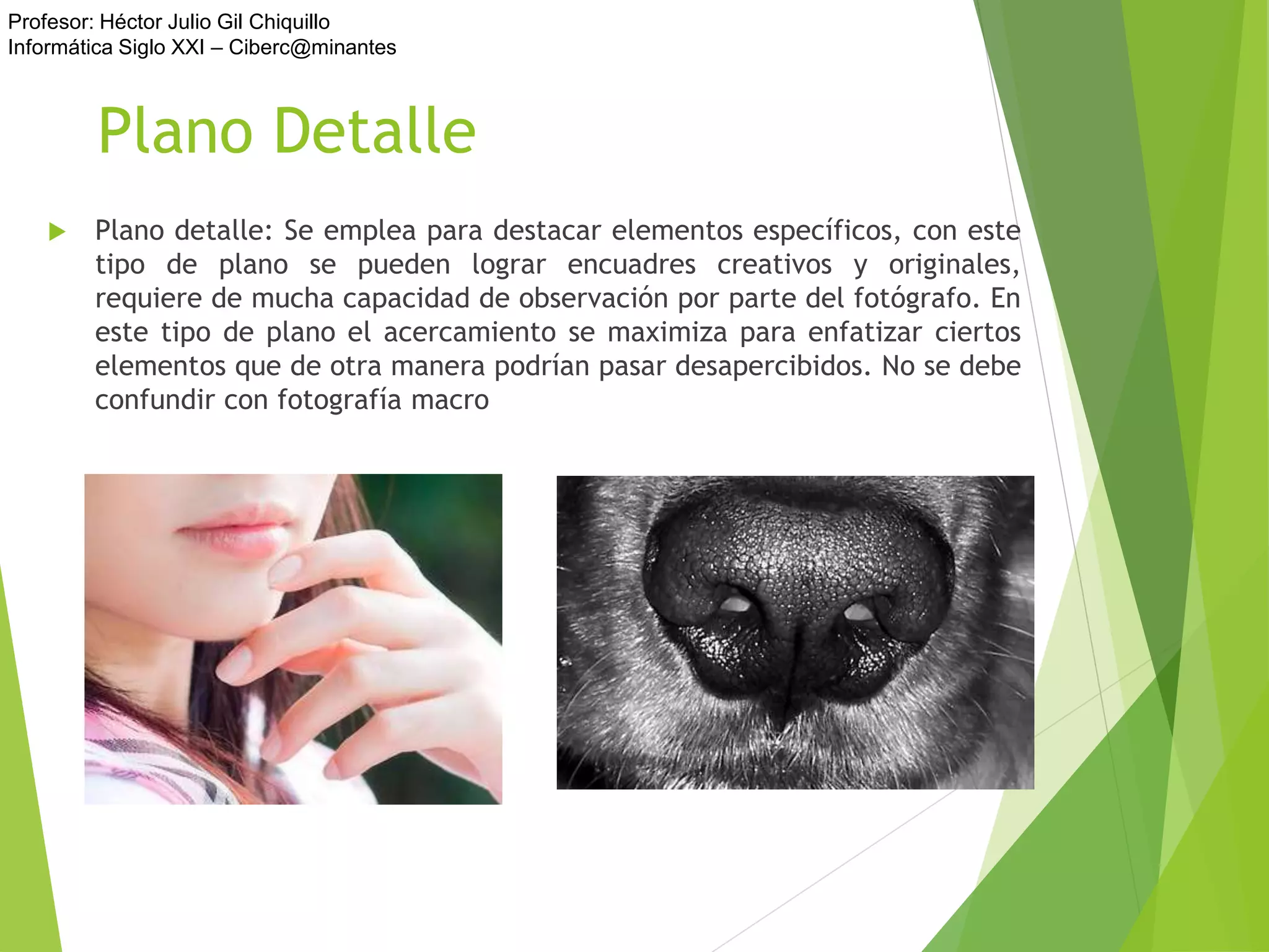 Profesor: Héctor Julio Gil Chiquillo
Informática Siglo XXI – Ciberc@minantes
Plano Detalle
 Plano detalle: Se emplea para destacar elementos específicos, con este
tipo de plano se pueden lograr encuadres creativos y originales,
requiere de mucha capacidad de observación por parte del fotógrafo. En
este tipo de plano el acercamiento se maximiza para enfatizar ciertos
elementos que de otra manera podrían pasar desapercibidos. No se debe
confundir con fotografía macro
 