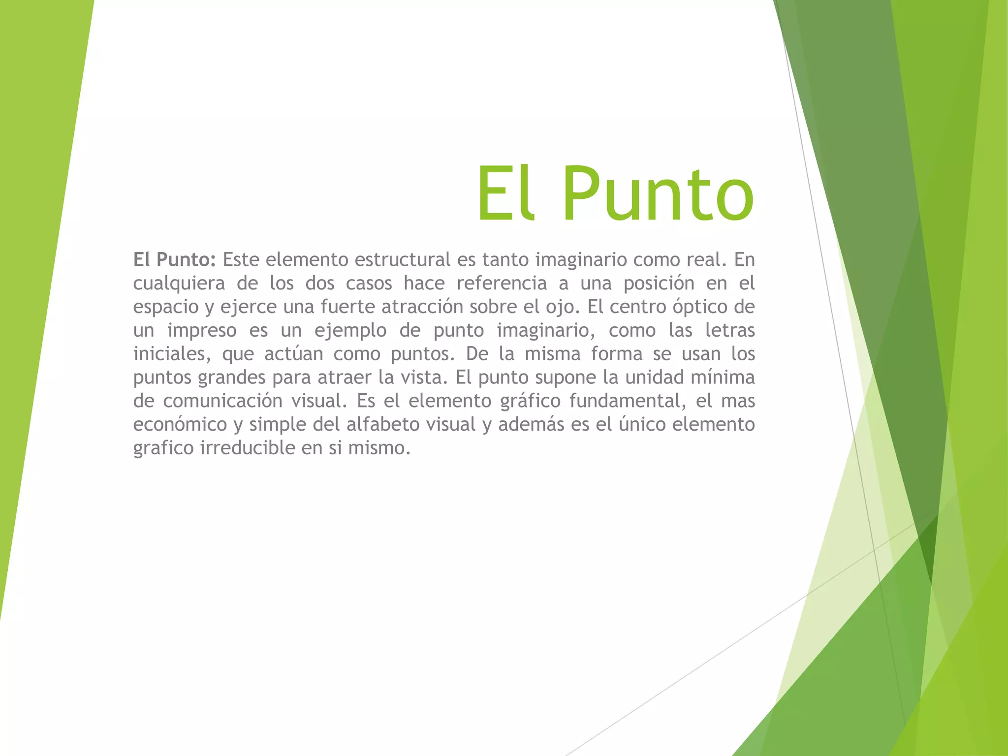 El Punto
El Punto: Este elemento estructural es tanto imaginario como real. En
cualquiera de los dos casos hace referencia a una posición en el
espacio y ejerce una fuerte atracción sobre el ojo. El centro óptico de
un impreso es un ejemplo de punto imaginario, como las letras
iniciales, que actúan como puntos. De la misma forma se usan los
puntos grandes para atraer la vista. El punto supone la unidad mínima
de comunicación visual. Es el elemento gráfico fundamental, el mas
económico y simple del alfabeto visual y además es el único elemento
grafico irreducible en si mismo.
 