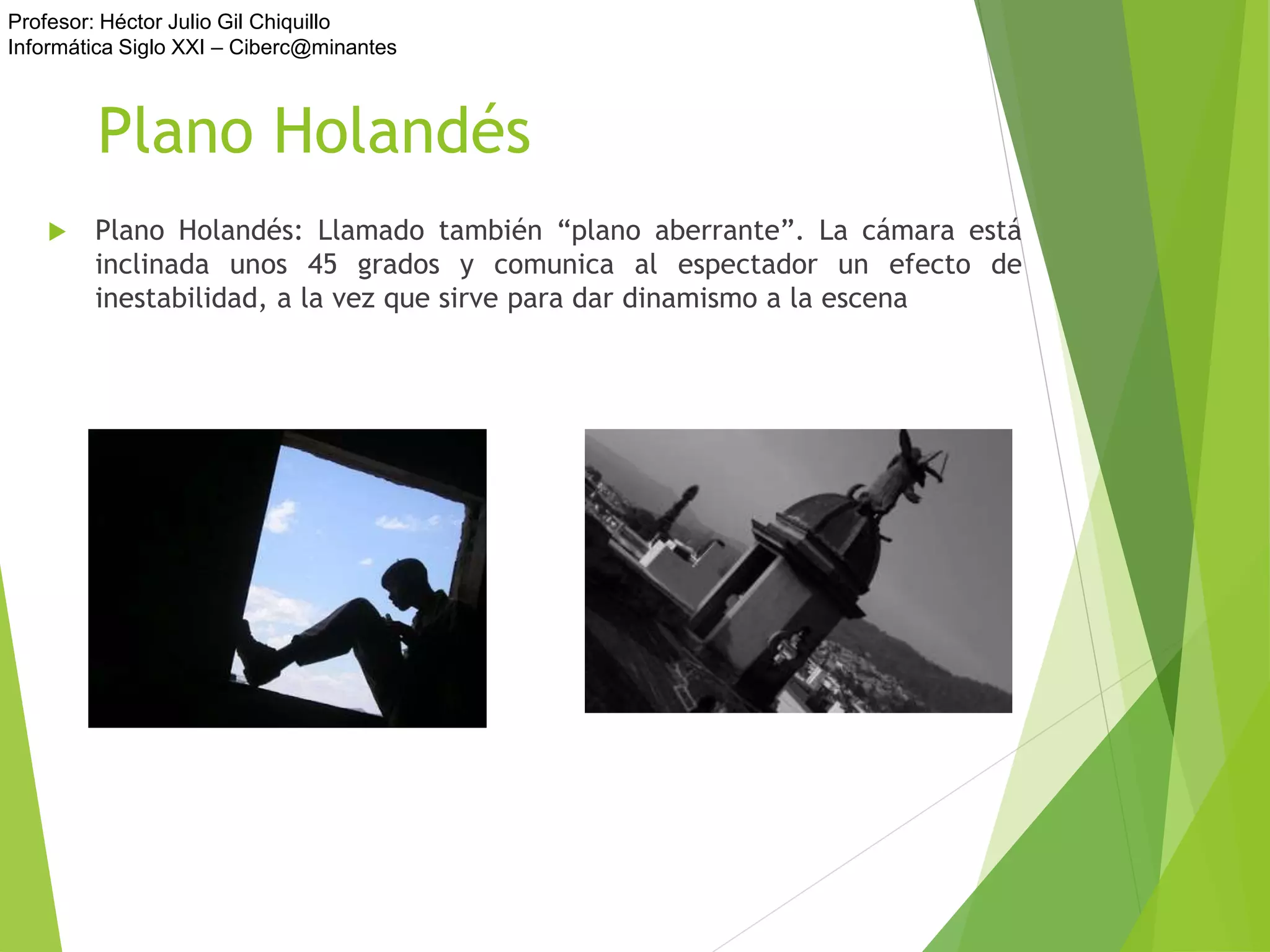 Profesor: Héctor Julio Gil Chiquillo
Informática Siglo XXI – Ciberc@minantes
Plano Holandés
 Plano Holandés: Llamado también “plano aberrante”. La cámara está
inclinada unos 45 grados y comunica al espectador un efecto de
inestabilidad, a la vez que sirve para dar dinamismo a la escena
 