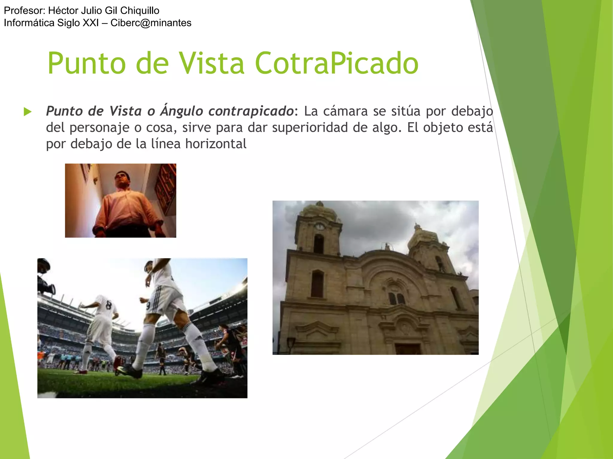 Profesor: Héctor Julio Gil Chiquillo
Informática Siglo XXI – Ciberc@minantes
Punto de Vista CotraPicado
 Punto de Vista o Ángulo contrapicado: La cámara se sitúa por debajo
del personaje o cosa, sirve para dar superioridad de algo. El objeto está
por debajo de la línea horizontal
 