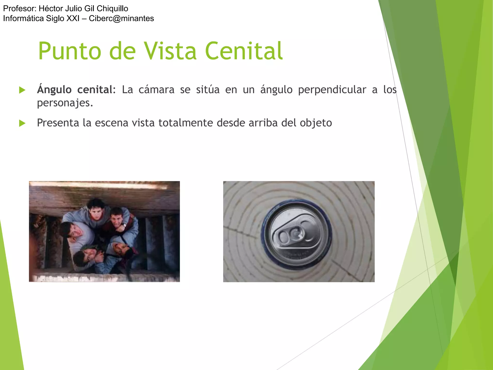 Profesor: Héctor Julio Gil Chiquillo
Informática Siglo XXI – Ciberc@minantes
Punto de Vista Cenital
 Ángulo cenital: La cámara se sitúa en un ángulo perpendicular a los
personajes.
 Presenta la escena vista totalmente desde arriba del objeto
 