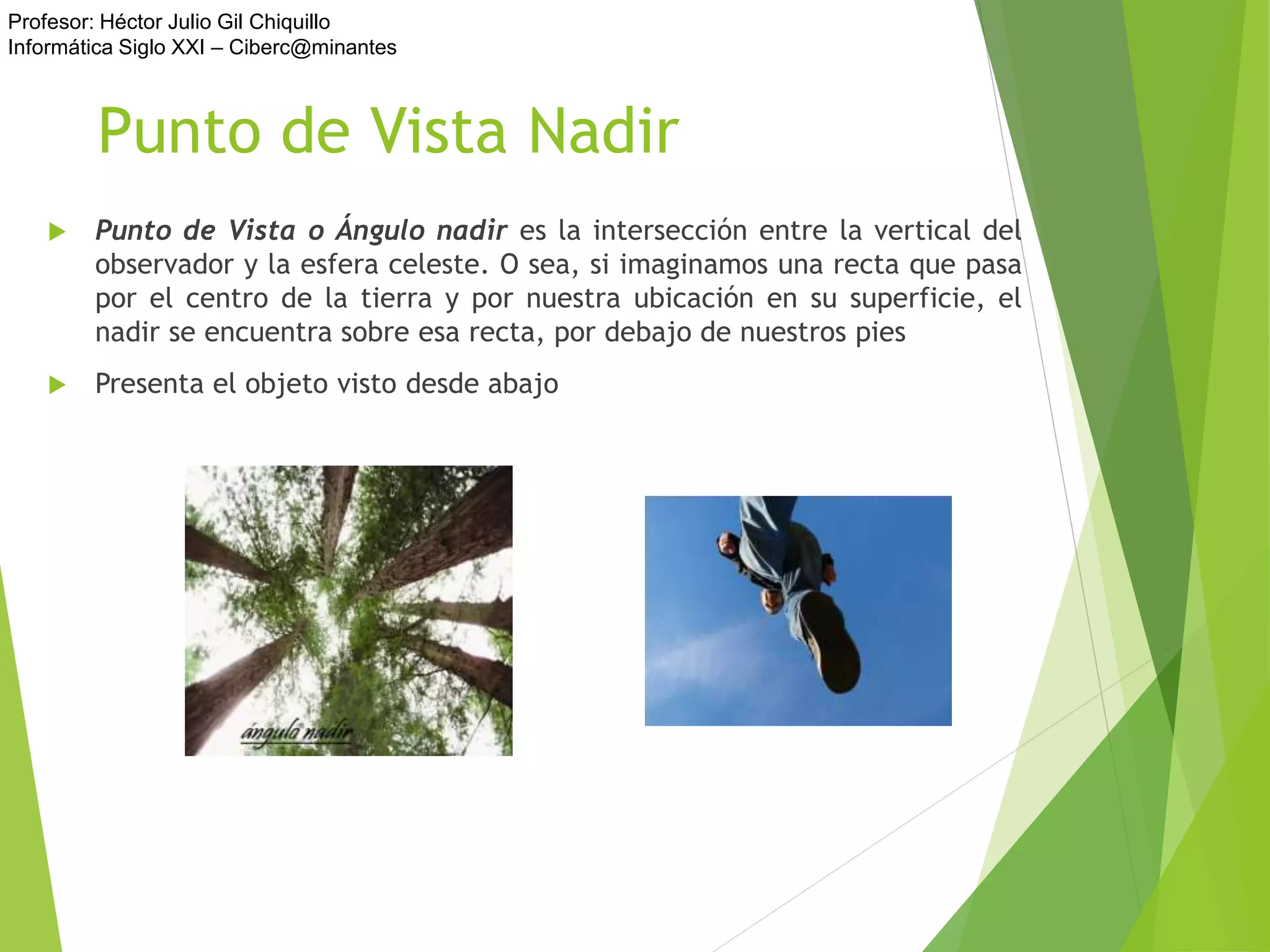 Profesor: Héctor Julio Gil Chiquillo
Informática Siglo XXI – Ciberc@minantes
Punto de Vista Nadir
 Punto de Vista o Ángulo nadir es la intersección entre la vertical del
observador y la esfera celeste. O sea, si imaginamos una recta que pasa
por el centro de la tierra y por nuestra ubicación en su superficie, el
nadir se encuentra sobre esa recta, por debajo de nuestros pies
 Presenta el objeto visto desde abajo
 