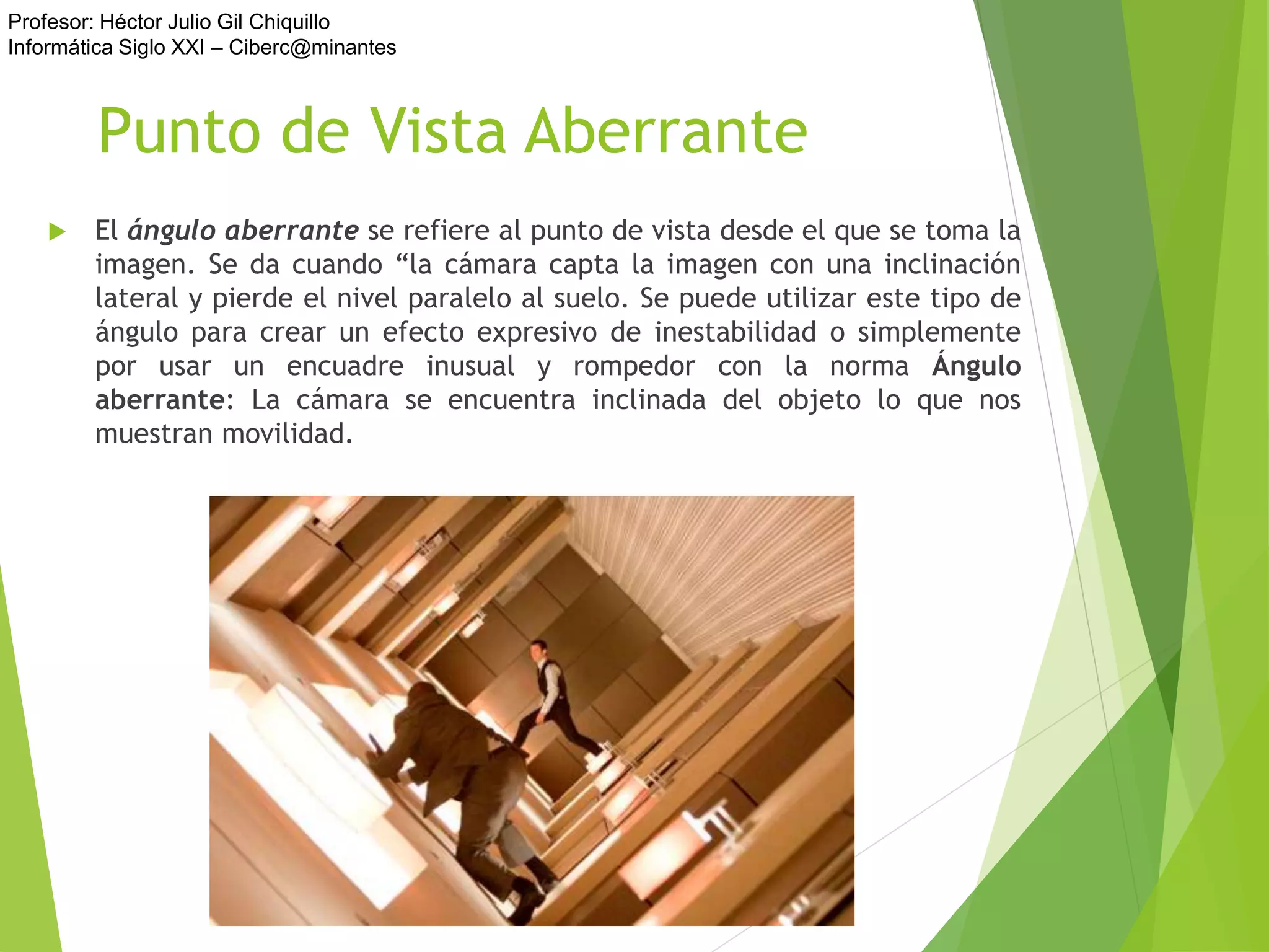 Profesor: Héctor Julio Gil Chiquillo
Informática Siglo XXI – Ciberc@minantes
Punto de Vista Aberrante
 El ángulo aberrante se refiere al punto de vista desde el que se toma la
imagen. Se da cuando “la cámara capta la imagen con una inclinación
lateral y pierde el nivel paralelo al suelo. Se puede utilizar este tipo de
ángulo para crear un efecto expresivo de inestabilidad o simplemente
por usar un encuadre inusual y rompedor con la norma Ángulo
aberrante: La cámara se encuentra inclinada del objeto lo que nos
muestran movilidad.
 