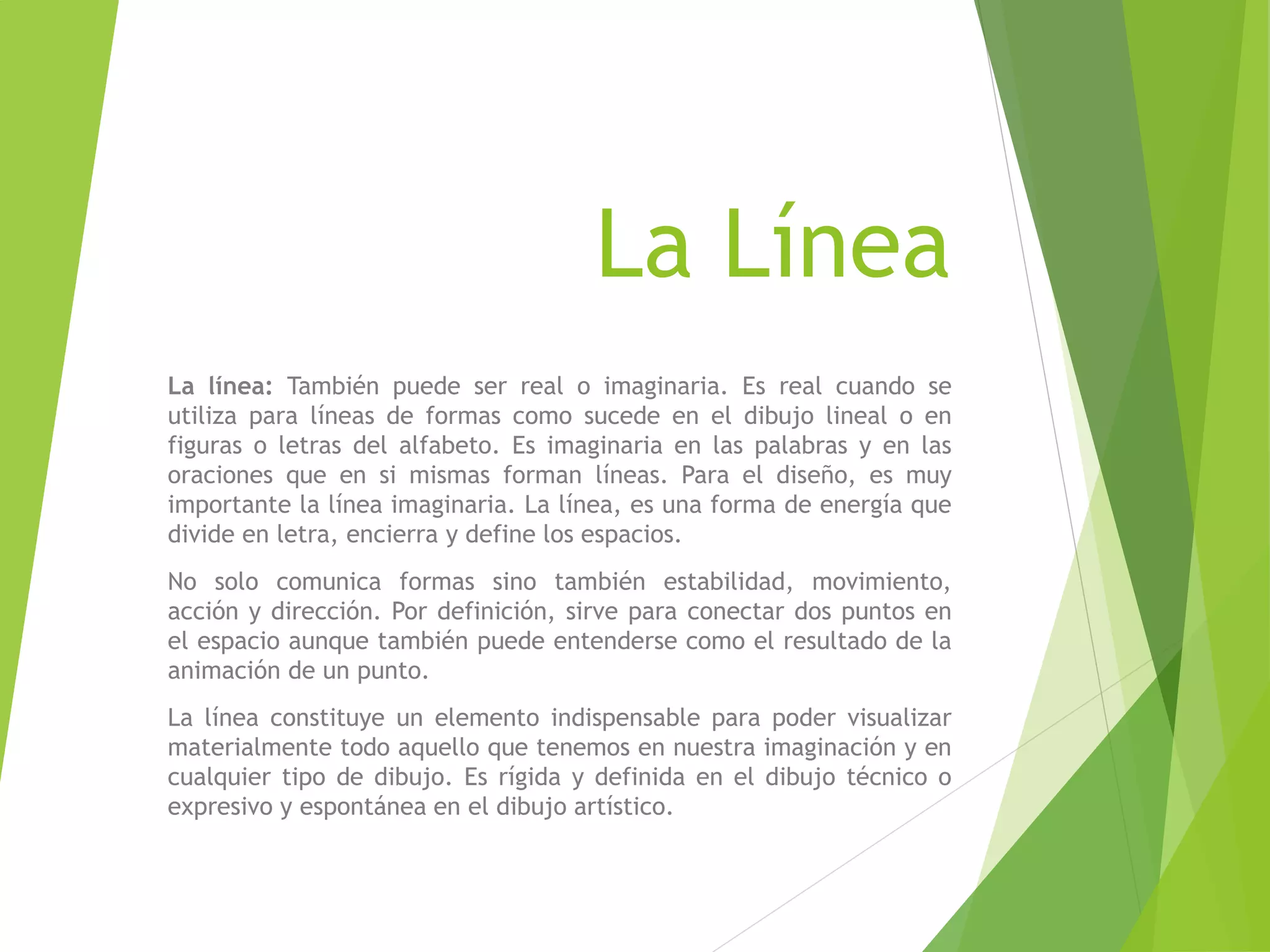 La Línea
La línea: También puede ser real o imaginaria. Es real cuando se
utiliza para líneas de formas como sucede en el dibujo lineal o en
figuras o letras del alfabeto. Es imaginaria en las palabras y en las
oraciones que en si mismas forman líneas. Para el diseño, es muy
importante la línea imaginaria. La línea, es una forma de energía que
divide en letra, encierra y define los espacios.
No solo comunica formas sino también estabilidad, movimiento,
acción y dirección. Por definición, sirve para conectar dos puntos en
el espacio aunque también puede entenderse como el resultado de la
animación de un punto.
La línea constituye un elemento indispensable para poder visualizar
materialmente todo aquello que tenemos en nuestra imaginación y en
cualquier tipo de dibujo. Es rígida y definida en el dibujo técnico o
expresivo y espontánea en el dibujo artístico.
 