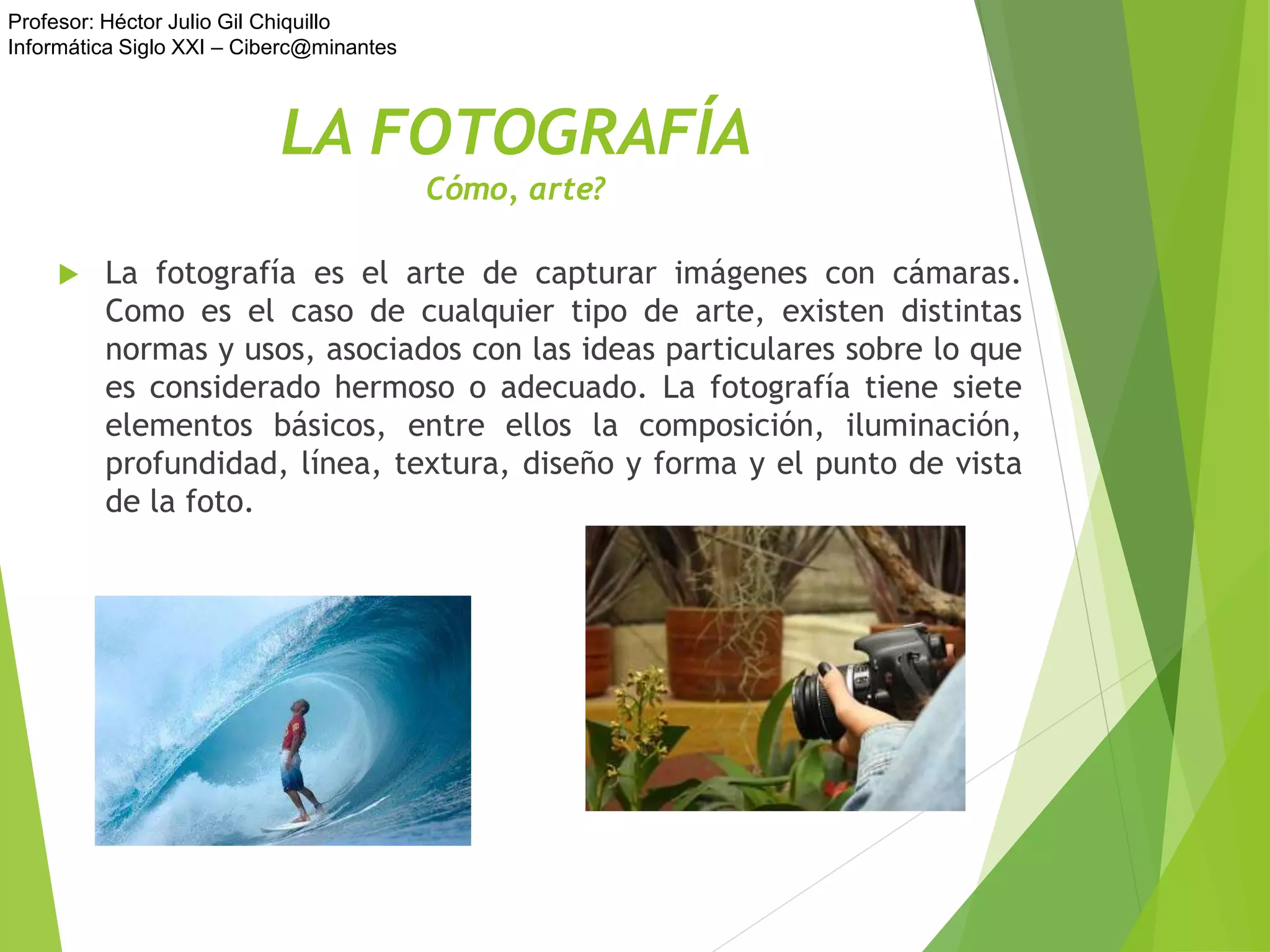 Profesor: Héctor Julio Gil Chiquillo
Informática Siglo XXI – Ciberc@minantes
LA FOTOGRAFÍA
Cómo, arte?
 La fotografía es el arte de capturar imágenes con cámaras.
Como es el caso de cualquier tipo de arte, existen distintas
normas y usos, asociados con las ideas particulares sobre lo que
es considerado hermoso o adecuado. La fotografía tiene siete
elementos básicos, entre ellos la composición, iluminación,
profundidad, línea, textura, diseño y forma y el punto de vista
de la foto.
 