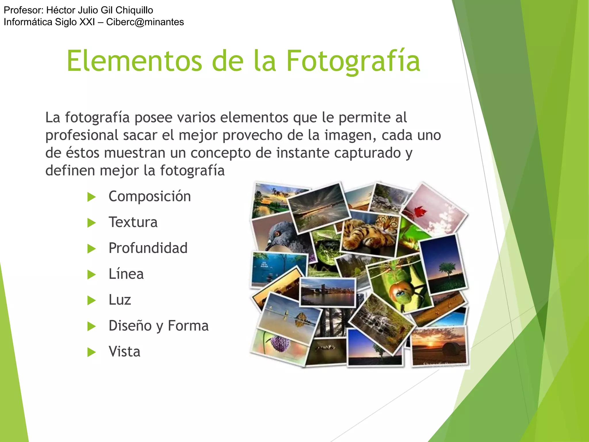 Profesor: Héctor Julio Gil Chiquillo
Informática Siglo XXI – Ciberc@minantes
Elementos de la Fotografía
La fotografía posee varios elementos que le permite al
profesional sacar el mejor provecho de la imagen, cada uno
de éstos muestran un concepto de instante capturado y
definen mejor la fotografía
 Composición
 Textura
 Profundidad
 Línea
 Luz
 Diseño y Forma
 Vista
 