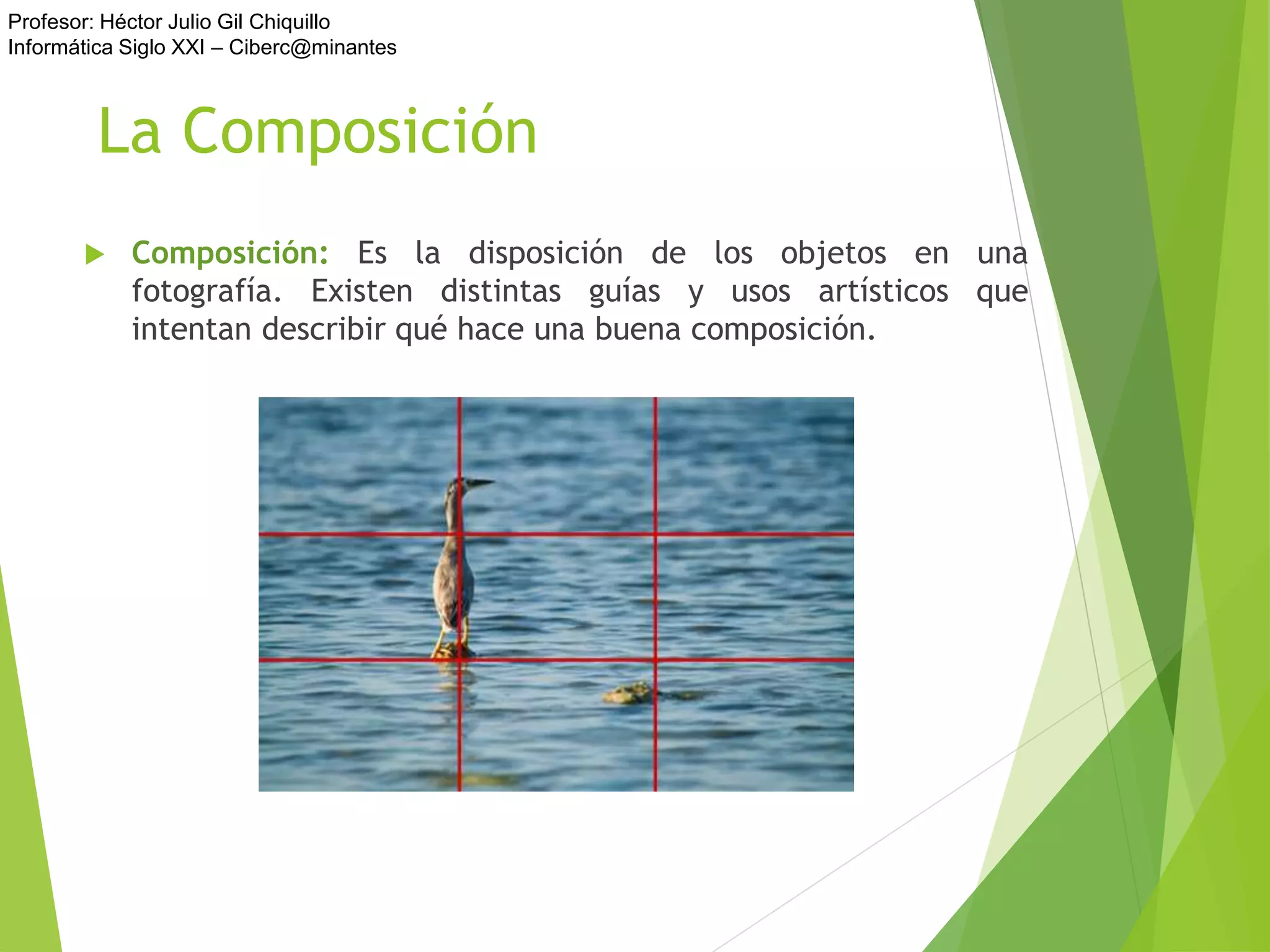 Profesor: Héctor Julio Gil Chiquillo
Informática Siglo XXI – Ciberc@minantes
La Composición
 Composición: Es la disposición de los objetos en una
fotografía. Existen distintas guías y usos artísticos que
intentan describir qué hace una buena composición.
 