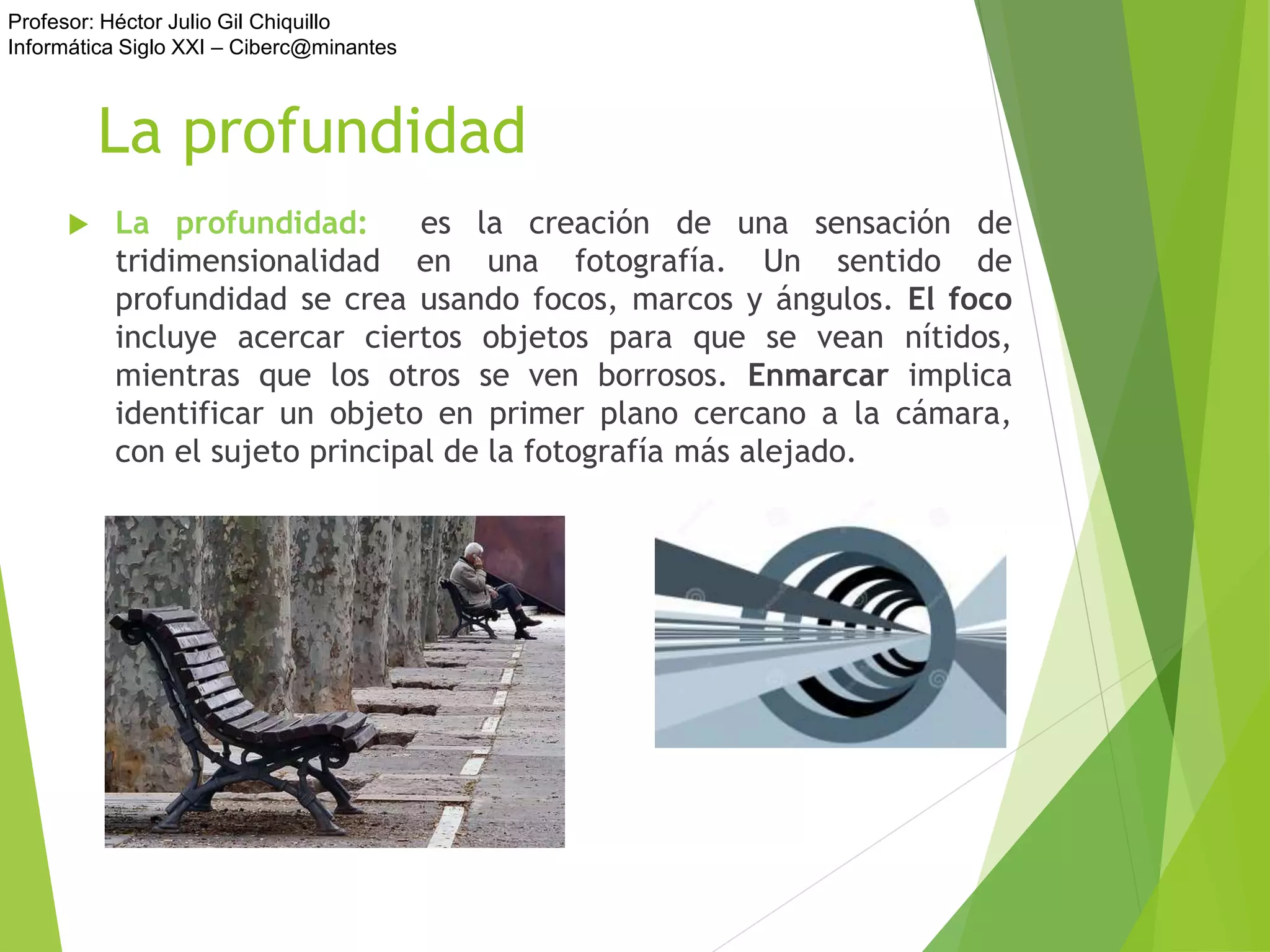 Profesor: Héctor Julio Gil Chiquillo
Informática Siglo XXI – Ciberc@minantes
La profundidad
 La profundidad: es la creación de una sensación de
tridimensionalidad en una fotografía. Un sentido de
profundidad se crea usando focos, marcos y ángulos. El foco
incluye acercar ciertos objetos para que se vean nítidos,
mientras que los otros se ven borrosos. Enmarcar implica
identificar un objeto en primer plano cercano a la cámara,
con el sujeto principal de la fotografía más alejado.
 