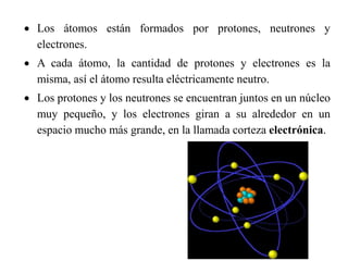  Los átomos están formados por protones, neutrones y
electrones.
 A cada átomo, la cantidad de protones y electrones es la
misma, así el átomo resulta eléctricamente neutro.
 Los protones y los neutrones se encuentran juntos en un núcleo
muy pequeño, y los electrones giran a su alrededor en un
espacio mucho más grande, en la llamada corteza electrónica.
 