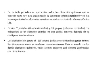 • En la tabla periódica se representan todos los elementos químicos que se
conocen hasta hoy. Esta organización se denomina sistema periódico y en ella
se recogen todos los elementos químicos en orden creciente de número atómico
(Z).
• Existen 7 períodos (filas horizontales) y 18 grupos (columnas verticales). La
colocación de un elemento químico en una casilla concreta depende de su
configuración electrónica.
• Los elementos del grupo 18 del sistema periódico se denominan gases nobles.
Sus átomos casi nunca se combinan con otros átomos. Esto no sucede con los
demás elementos químicos, cuyos átomos aparecen casi siempre combinados
con otros átomos.
 