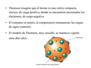 • Thomson imaginó que el átomo es una esfera compacta,
maciza, de carga positiva, donde se encuentran incrustados los
electrones, de carga negativa.
• El conjunto es neutro, al compensarse mutuamente las cargas
de signo contrario.
• El modelo de Thomson, muy sencillo, se mantuvo vigente
unos diez años.
 