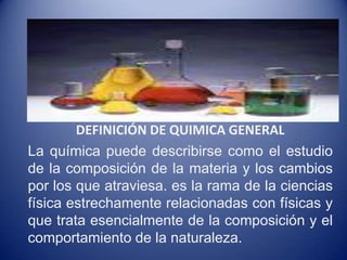 DEFINICIÓN DE QUIMICA GENERAL  La química puede describirse como el estudio de la composición de la materia y los cambios por los que atraviesa. es la rama de la ciencias física estrechamente relacionadas con físicas y que trata esencialmente de la composición y el comportamiento de la naturaleza. 