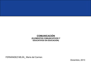 COMUNICACIÓN
(ELEMENTOS COMUNICATIVOS Y
EDUCATIVOS EN EDUCACION)

FERNÁNDEZ MEJÍA_ María del Carmen
Diciembre, 2013

 