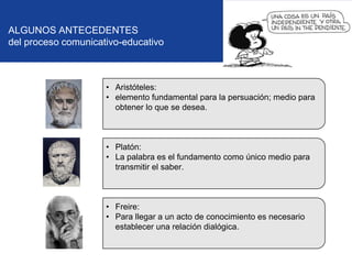 ALGUNOS ANTECEDENTES
del proceso comunicativo-educativo

• Aristóteles:
• elemento fundamental para la persuación; medio para
obtener lo que se desea.

• Platón:
• La palabra es el fundamento como único medio para
transmitir el saber.

• Freire:
• Para llegar a un acto de conocimiento es necesario
establecer una relación dialógica.

 