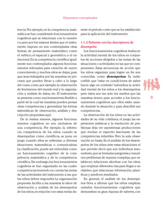 9
Elementos conceptuales
tencia.Por ejemplo,en la competencia mate-
mática se han considerado funcionamientos
cognitivos que se relacionan con lo numéri-
co,pero por los mismos límites que el instru-
mento impone, no son contempladas otras
formas de pensamiento matemático como
el métrico, el espacial y geométrico, o el va-
riacional.En la competencia científica igual-
mente son contemplados algunos funciona-
mientos relevantes para creación de nuevo
conocimiento,y muchos otros se dejan,para
que sean trabajados por las maestras en pro-
cesos que pueden llevar a cabo a lo largo
del curso,como por ejemplo,la observación
de fenómenos del mundo real y la organiza-
ción y análisis de datos, etc. El instrumento
se presenta como una herramienta flexible a
partir de la cual las maestras pueden pensar
otras competencias y generalizar las formas
sistemáticas de observación, análisis y des-
cripción propuestas aquí.
De la misma manera, algunos funciona-
mientos cognitivos no son exclusivos de
una competencia. Por ejemplo, la inferen-
cia, competencia de los niños cuando se
desempeñan como científicos, se pone en
juego cuando ellos se enfrentan a diversas
situaciones matemáticas o comunicativas.
La clasificación,puede ser entendida como
un funcionamiento cognitivo de la com-
petencia matemática y de la competencia
científica.Sin embargo,los funcionamientos
cognitivos se han organizado en las cuatro
competencias teniendo en cuenta las metas
de las actividades del instrumento a las que
los niños deben responder.La organización
propuesta facilita a las maestras la labor de
observación y análisis de los desempeños
de los niños,en relación con estas metas du-
rante el período corto que se ha establecido
para la aplicación del instrumento.
1.1.2 Relación con los descriptores de
desempeño
Los funcionamientos cognitivos traducen
la actividad mental de los niños en conjun-
tos de acciones dirigidos a las metas de las
situaciones o actividades en las que se com-
prometen. Estas secuencias de acción que
los niños organizan para lograr un fin son
conocidas como desempeños. Es indis-
cutible que “estar en condiciones de saber
hacer algo en contexto”subordina la activi-
dad mental de los niños a los desempeños,
pero éstos son tan solo los medios que las
maestras tienen para acceder a los funcio-
namientos cognitivos que ellos están usan-
do durante la situación y para describir sus
competencias.
La observación de los niños en las activi-
dades de su vida cotidiana, el juego, las ex-
presiones artísticas y la resolución de pro-
blemas deja ver asombrosas producciones
que revelan el espectro fascinante de las
competencias infantiles. Pero la sola obser-
vación no basta.Es el análisis de los desem-
peños de los niños ante estas situaciones el
que permite decir que son individuos razo-
nadores,que se formulan preguntas y resuel-
ven problemas de manera compleja,que es-
tablecen relaciones afectivas con los otros,
que emplean diferentes vías para llegar a un
objetivo, que relacionan información, plani-
fican y predicen resultados.
En general, el análisis de los desempe-
ños lleva a afirmar que los niños emplean
variados funcionamientos cognitivos que
demuestran su gran riqueza de saberes,con
 