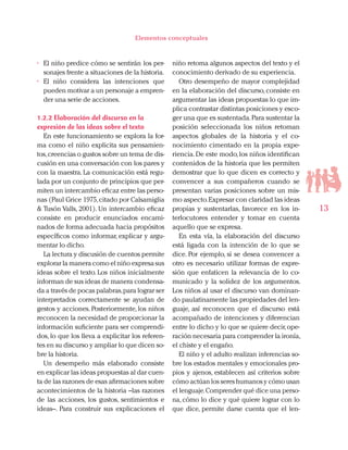 13
Elementos conceptuales
•	 El niño predice cómo se sentirán los per-
sonajes frente a situaciones de la historia.
•	 El niño considera las intenciones que
pueden motivar a un personaje a empren-
der una serie de acciones.
1.2.2 Elaboración del discurso en la
expresión de las ideas sobre el texto
En este funcionamiento se explora la for-
ma como el niño explicita sus pensamien-
tos,creencias o gustos sobre un tema de dis-
cusión en una conversación con los pares y
con la maestra. La comunicación está regu-
lada por un conjunto de principios que per-
miten un intercambio eficaz entre las perso-
nas (Paul Grice 1975,citado por Calsamiglia
& Tusón Valls, 2001). Un intercambio eficaz
consiste en producir enunciados encami-
nados de forma adecuada hacia propósitos
específicos como informar, explicar y argu-
mentar lo dicho.
La lectura y discusión de cuentos permite
explorar la manera como el niño expresa sus
ideas sobre el texto. Los niños inicialmente
informan de sus ideas de manera condensa-
da a través de pocas palabras,para lograr ser
interpretados correctamente se ayudan de
gestos y acciones. Posteriormente, los niños
reconocen la necesidad de proporcionar la
información suficiente para ser comprendi-
dos, lo que los lleva a explicitar los referen-
tes en su discurso y ampliar lo que dicen so-
bre la historia.
Un desempeño más elaborado consiste
en explicar las ideas propuestas al dar cuen-
ta de las razones de esas afirmaciones sobre
acontecimientos de la historia –las razones
de las acciones, los gustos, sentimientos e
ideas–. Para construir sus explicaciones el
niño retoma algunos aspectos del texto y el
conocimiento derivado de su experiencia.
Otro desempeño de mayor complejidad
en la elaboración del discurso, consiste en
argumentar las ideas propuestas lo que im-
plica contrastar distintas posiciones y esco-
ger una que es sustentada.Para sustentar la
posición seleccionada los niños retoman
aspectos globales de la historia y el co-
nocimiento cimentado en la propia expe-
riencia.De este modo,los niños identifican
contenidos de la historia que les permiten
demostrar que lo que dicen es correcto y
convencer a sus compañeros cuando se
presentan varias posiciones sobre un mis-
mo aspecto.Expresar con claridad las ideas
propias y sustentarlas, favorece en los in-
terlocutores entender y tomar en cuenta
aquello que se expresa.
En esta vía, la elaboración del discurso
está ligada con la intención de lo que se
dice. Por ejemplo, si se desea convencer a
otro es necesario utilizar formas de expre-
sión que enfaticen la relevancia de lo co-
municado y la solidez de los argumentos.
Los niños al usar el discurso van dominan-
do paulatinamente las propiedades del len-
guaje, así reconocen que el discurso está
acompañado de intenciones y diferencian
entre lo dicho y lo que se quiere decir,ope-
ración necesaria para comprender la ironía,
el chiste y el engaño.
El niño y el adulto realizan inferencias so-
bre los estados mentales y emocionales pro-
pios y ajenos, establecen así criterios sobre
cómo actúan los seres humanos y cómo usan
el lenguaje.Comprender qué dice una perso-
na, cómo lo dice y qué quiere lograr con lo
que dice, permite darse cuenta que el len-
 