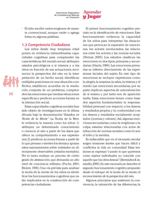 Aprender
y Jugar
16
Instrumento Diagnóstico
de Competencias Básicas
en Transición
•	 El niño escribe varios renglones de mane-
ra convencional, aunque omite o agrega
letras en algunas palabras.
1.3 Competencia Ciudadana
Los niños desde muy temprana edad
ponen en evidencia extraordinarias capa-
cidades cognitivas para comprender las
características del mundo social:atribuyen
estados psicológicos a sí mismos y a los
otros en función de sus actuaciones, reco-
nocen la perspectiva del otro en la inter-
pretación de un hecho social, identifican
múltiples posiciones en una situación con-
flictiva, establecen acuerdos en la resolu-
ción conjunta de un problema, compren-
den las emociones que median situaciones
específicas y predicen acciones futuras en
la interacción social.
Estas capacidades cognitivas sociales han
sido objeto de investigaciones en la última
década bajo la denominación “Estudios en
Teoría de la Mente”. La Teoría de la Men-
te evidencia la manera como los niños: 1)
atribuyen un determinado conocimiento
o creencia al otro a partir de los datos que
ofrece su comportamiento o sus expresio-
nes;2) predicen acciones futuras a partir de
lo que piensan o sienten los demás y apoyan
estos razonamientos sobre entidades no di-
rectamente observables (estados mentales).
Por lo tanto, realizan un proceso de cierto
grado de abstracción,que demanda un alto
nivel de conciencia reflexiva (Puche, 2001;
Riviere,1996).Una vía prevista para analizar
la teoría de la mente de los niños es identi-
ficar los funcionamientos cognitivos que es-
tán implicados en la construcción de com-
petencias ciudadanas.
El primer funcionamiento cognitivo pre-
visto es la identificación de emociones.Este
funcionamiento evidencia la capacidad
de los niños para interpretar: las situacio-
nes que provocan la expresión de emocio-
nes, los actores involucrados, las relacio-
nes entre los actores y las normas sociales
(Perinat, 2003). Los estudios clasifican las
emociones en dos tipos: primarias y secun-
darias (Harris,1989).Las emociones prima-
rias se infieren directamente de las expre-
siones faciales del sujeto. En este tipo de
emociones se incluyen expresiones como
la alegría,la sorpresa,la rabia,la tristeza y el
miedo. Las emociones secundarias, por su
parte,implican aspectos de autovaloración
de sí mismo, y por tanto son de aparición
tardía. Estas emociones tienen como base
dos aspectos fundamentales: la responsa-
bilidad personal con respecto a los deseos
y resultados propios,y la conformidad con
los deseos y resultados socialmente acep-
tados (normas y valores).Así,algunas emo-
ciones secundarias,como la vergüenza o la
culpa, estarían relacionadas con actos de
infracción de normas morales como lo son
el robo y la mentira.
Es indiscutible que en el escenario escolar
surgen tensiones fuertes que hacen difícil y
conflictiva la vida en comunidad. Estas ten-
siones se expresan“cuando lo que queremos
como sujetos individuales no coincide con
aquello que los otros desean”(Bermúdez & Ja-
ramillo,2000).En este escenario,se describe el
segundo funcionamiento cognitivo propuesto
desde el enfoque de la teoría de la mente, el
reconocimiento de la perspectiva del otro.
Algunos principios que sostienen la con-
vivencia, la valoración de las diferencias, la
 