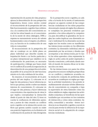 17
Elementos conceptuales
representación de puntos de vista propios y
ajenos,la descentración de una perspectiva
hegemónica, tienen como núcleo central
el reconocimiento de la perspectiva del otro.
Este funcionamiento cognitivo hace referen-
cia a la construcción del conocimiento so-
cial de los niños basado en el conocimien-
to de la mente de otros (Astington, 1998) y
expresa su razonamiento acerca de valores
fundamentales como el respeto a la diferen-
cia y su función en la construcción de una
vida en comunidad.
El reconocimiento de la perspectiva del
otro se construye en un doble plano, un
plano individual que describe nuestra in-
terpretación frente a un hecho particular y
un plano interpersonal que establece en la
confrontación de posiciones, un escenario
de participación y diálogo que busca resol-
ver el conflicto.El acuerdo,la negociación,la
descentración de una perspectiva es la sínte-
sis posible de la actuación de este funciona-
miento en la vida cotidiana de los niños.
En resumen, el reconocimiento de la pers-
pectiva del otro implica: 1) colocarse en el
lugar de otra persona y hacer inferencias so-
bre lo que piensa y siente o sobre sus estados
internos de conocimiento; 2) colocarse en
el lugar de otra persona y hacer inferencias
concernientes a las experiencias de otros,lo
que implica conceptualizar la interacción
desde el punto de vista del otro; 3) tener en
cuenta la confluencia de diferentes opinio-
nes y puntos de vista creando un conflicto
socio cognitivo en la interacción social,con-
flicto que genera cambio cuando no existe
una posición hegemónica en la dinámica de
confrontación de puntos de vista divergentes.
En la perspectiva socio cognitiva, no ads-
crita a la teoría de la mente, el instrumento
propone un aspecto central de las compe-
tencias ciudadanas en los niños pequeños
denominado manejo de reglas.Son altamen-
te complejos los procesos evolutivos que
permiten a los niños adquirir la competen-
cia para decodificar la gramática de las re-
glas, las cuales implican una dimensión so-
cial e individual.En la dimensión social,las
reglas son los modos como se manifiestan
las interacciones sociales en los diferentes
contextos. La dimensión individual, está re-
presentada por las acciones y rituales que
acompañan a las interacciones; por lo tan-
to, los niños aprenden cómo representar la
regla en activo antes de poder expresarla o
hacerla consciente y articulada,dando sen-
tido al mundo de manera eficaz en la inte-
racción con otros.
En las interacciones con pares, los niños
pequeños reconocen múltiples perspectivas
en un conflicto y establecen acuerdos en
la resolución conjunta de problemas. Estos
acuerdos se constituyen en reglas que regu-
lan la actividad resolutoria y les permite si-
multáneamente alcanzar niveles diferencia-
dos de conocimiento en compañía o bajo
la supervisión de otros. Entender cómo los
niños establecen reglas,organizan las activi-
dades conjuntas y se benefician de las opor-
tunidades que encuentran en los contextos
de interacción, y cómo estos contextos –fa-
milia, comunidad y escuelas - tienen inci-
dencia en su desarrollo cognitivo y social,es
crucial para revelar la influencia de la expe-
riencia social en la adquisición de compe-
tencias ciudadanas.
 