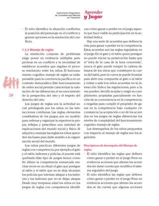 Aprender
y Jugar
20
Instrumento Diagnóstico
de Competencias Básicas
en Transición
•	 El niño identifica la situación conflictiva,
la posición del personaje en el conflicto y
genera opciones en la resolución del con-
flicto.
1.3.3 Manejo de reglas
La resolución conjunta de problemas
exige poner en evidencia múltiples pers-
pectivas en un conflicto y la necesidad de
establecer acuerdos que regulan el proce-
so resolutorio entre los niños. El funciona-
miento cognitivo manejo de reglas es indis-
pensable para la convivencia pacífica en un
contexto democrático.Este funcionamiento
de orden social permite caracterizar la valo-
ración de las diferencias,el reconocimiento
de la perspectiva del otro y el respeto del
derecho del otro.
Los juegos de reglas son la actividad so-
cial privilegiada por los niños en las inte-
racciones cotidianas. Las reglas, elementos
constitutivos de los juegos, son un modelo
para ordenar y organizar la experiencia pro-
pia, reflejan y prescriben una variedad de
explicaciones del mundo social y físico. Al
adquirir y manejar las reglas los niños apren-
den las bases para darle sentido a la organi-
zación social del mundo.
Los niños practican diferentes juegos de
reglas con competencia,por ejemplo,el gato
y el ratón,ladrones y policías,el puente está
quebrado. Este tipo de juegos tienen como
fin último la competencia enmarcada mu-
chas veces en un ritual:el gato que persigue
al ratón y el ratón que no se deja alcanzar;
los policías que intentan atrapar a los ladro-
nes y los ladrones que no se dejan atrapar.
Desde muy temprana edad los niños en los
juegos de reglas con competencia identifi-
can cómo ganar o perder en el juego,aspec-
to que hace viable su participación en la ac-
tividad lúdica.
Hay una serie de acuerdos que definen la
ruta para ganar o perder en la competencia.
Estos acuerdos son las reglas regulativas en
el juego.En el gato y el ratón quien persigue
no puede iniciar su persecución hasta que
el “reloj de la casa de la hora convenida”,
nunca el gato puede romper la cadena de
brazos de los niños que constituyen la cue-
va del ratón,pero la cueva se puede levantar
para abrir una compuerta al gato o al ratón
y entrar o salir.Los niños acuerdan en la in-
teracción lúdica las regulaciones, pero a la
vez pueden:decidir aceptar y exigir su cum-
plimiento; aceptarlas parcialmente en fun-
ción de su conveniencia en la competencia;
o negarlas para cumplir el propósito de ga-
nar en la competencia bajo cualquier cir-
cunstancia.La aceptación o no de los acuer-
dos en los juegos de reglas diferencian los
niveles de complejidad del funcionamiento
cognitivo manejo de reglas.
Los desempeños de los niños propuestos
con respecto al manejo de reglas son los si-
guientes:
Descriptores de desempeño del Manejo de
reglas
•	 El niño identifica las reglas que definen
cómo ganar o perder en el juego.Pone en
evidencia acciones que alteran los acuer-
dos sin darse cuenta que modifica el siste-
ma regulativo del juego.
•	 El niño identifica las reglas que definen
cómo ganar o perder en el juego.Pone en
evidencia acciones que alteran los acuer-
dos, se da cuenta que algunas acciones
 