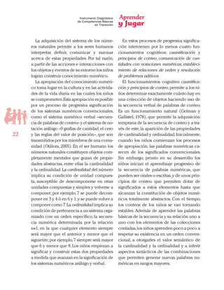 Aprender
y Jugar
22
Instrumento Diagnóstico
de Competencias Básicas
en Transición
La adquisición del sistema de los núme-
ros naturales permite a los seres humanos
interpretar, definir, comunicar y razonar
acerca de estas propiedades. Por tal razón,
a partir de las acciones e interacciones con
los objetos y eventos de su entorno los niños
logran construir conocimiento numérico.
La apropiación del conocimiento numéri-
co toma lugar en la cultura y en las activida-
des de la vida diaria en las cuales los niños
se comprometen.Esta apropiación es posible
por un proceso de progresiva significación
de los sistemas numéricos convencionales,
como el sistema numérico verbal –secuen-
cia de palabras de conteo– y el sistema de no-
tación arábigo –9 grafías de cantidad,el cero
y las reglas del valor de posición–, que son
transmitidos por los miembros de una comu-
nidad (Otálora, 2005). En el ser humano los
números naturales constituyen objetos com-
pletamente mentales que gozan de propie-
dades abstractas, entre ellas la cardinalidad
y la ordinalidad.La cardinalidad del número
implica su condición de unidad compues-
ta, susceptible de descomponerse en otras
unidades compuestas y simples y volverse a
componer; por ejemplo, 7 se puede decom-
poner en 3 y 4 ó en 6 y 1,y se puede volver a
componer como 7.La ordinalidad implica su
condición de pertenencia a un sistema orga-
nizado con un orden específico, la secuen-
cia numérica determinada por la relación
n+1, en la que cualquier elemento siempre
será mayor que el anterior y menor que el
siguiente; por ejemplo,7 siempre será mayor
que 6 y menor que 8. Los niños empiezan a
significar y construir estas dos propiedades
a medida que avanzan en la significación de
los sistemas numéricos arábigo y verbal.
En estos procesos de progresiva significa-
ción intervienen por lo menos cuatro fun-
cionamientos cognitivos: cuantificación y
principios de conteo, comunicación de can-
tidades con notaciones numéricas, estableci-
miento de relaciones de orden y resolución
de problemas aditivos.
El funcionamientos cognitivo cuantifica-
ción y principios de conteo,permite a los ni-
ños determinar exactamente cuánto hay en
una colección de objetos haciendo uso de
la secuencia verbal de palabras de conteo.
Es un funcionamiento natural (Gelman y
Gallistel, 1978), que permite la adquisición
temprana de la secuencia de conteo y a tra-
vés de este,la aparición de las propiedades
de cardinalidad y ordinalidad.Inicialmente,
cuando los niños comienzan los procesos
de apropiación, las palabras numéricas ca-
recen de los significados convencionales.
Sin embargo, pronto en su desarrollo los
niños inician el aprendizaje progresivo de
la secuencia de palabras numéricas, que
pueden ser orales o escritas,y de unos prin-
cipios de conteo que permiten dotar de
significados a estos elementos hasta que
alcanzan la constitución de objetos numé-
ricos totalmente abstractos. Con el tiempo,
los conteos de los niños se van tornando
estables. Además de aprender las palabras
básicas de la secuencia y su relación uno a
uno con los elementos de las colecciones
contadas,los niños aprenden poco a poco a
respetar su existencia en un orden conven-
cional, a otorgarles el valor semántico de
la cardinalidad y la ordinalidad y a inferir
aspectos sintácticos de las combinaciones
que permiten generar nuevas palabras nu-
méricas en rangos mayores.
 