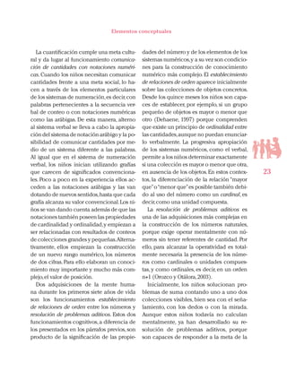23
Elementos conceptuales
La cuantificación cumple una meta cultu-
ral y da lugar al funcionamiento comunica-
ción de cantidades con notaciones numéri-
cas. Cuando los niños necesitan comunicar
cantidades frente a una meta social, lo ha-
cen a través de los elementos particulares
de los sistemas de numeración,es decir,con
palabras pertenecientes a la secuencia ver-
bal de conteo o con notaciones numéricas
como las arábigas. De esta manera, alterno
al sistema verbal se lleva a cabo la apropia-
ción del sistema de notación arábigo y la po-
sibilidad de comunicar cantidades por me-
dio de un sistema diferente a las palabras.
Al igual que en el sistema de numeración
verbal, los niños inician utilizando grafías
que carecen de significados convenciona-
les. Poco a poco en la experiencia ellos ac-
ceden a las notaciones arábigas y las van
dotando de nuevos sentidos,hasta que cada
grafía alcanza su valor convencional.Los ni-
ños se van dando cuenta además de que las
notaciones también poseen las propiedades
de cardinalidad y ordinalidad,y empiezan a
ser relacionadas con resultados de conteos
de colecciones grandes y pequeñas.Alterna-
tivamente, ellos empiezan la construcción
de un nuevo rango numérico, los números
de dos cifras. Para ello elaboran un conoci-
miento muy importante y mucho más com-
plejo,el valor de posición.
Dos adquisiciones de la mente huma-
na durante los primeros siete años de vida
son los funcionamientos establecimiento
de relaciones de orden entre los números y
resolución de problemas aditivos. Estos dos
funcionamientos cognitivos,a diferencia de
los presentados en los párrafos previos, son
producto de la significación de las propie-
dades del número y de los elementos de los
sistemas numéricos,y a su vez son condicio-
nes para la construcción de conocimiento
numérico más complejo. El establecimiento
de relaciones de orden aparece inicialmente
sobre las colecciones de objetos concretos.
Desde los quince meses los niños son capa-
ces de establecer, por ejemplo, si un grupo
pequeño de objetos es mayor o menor que
otro (Dehaene, 1997) porque comprenden
que existe un principio de ordinalidad entre
las cantidades,aunque no puedan enunciar-
lo verbalmente. La progresiva apropiación
de los sistemas numéricos, como el verbal,
permite a los niños determinar exactamente
si una colección es mayor o menor que otra,
en ausencia de los objetos.En estos contex-
tos, la diferenciación de la relación “mayor
que”o“menor que”es posible también debi-
do al uso del número como un cardinal, es
decir,como una unidad compuesta.
La resolución de problemas aditivos es
una de las adquisiciones más complejas en
la construcción de los números naturales,
porque exige operar mentalmente con nú-
meros sin tener referentes de cantidad. Por
ello, para alcanzar la operatividad es total-
mente necesaria la presencia de los núme-
ros como cardinales o unidades compues-
tas, y como ordinales, es decir, en un orden
n+1 (Orozco y Otálora,2003).
Inicialmente, los niños solucionan pro-
blemas de suma contando uno a uno dos
colecciones visibles, bien sea con el seña-
lamiento, con los dedos o con la mirada.
Aunque estos niños todavía no calculan
mentalmente, ya han desarrollado su re-
solución de problemas aditivos, porque
son capaces de responder a la meta de la
 