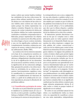 Aprender
y Jugar
24
Instrumento Diagnóstico
de Competencias Básicas
en Transición
suma y saben que sumar implica totalizar
las cantidades de las dos colecciones. Al-
gunos niños utilizan también los conteos
de dedos con o sin objetos de las coleccio-
nes visibles, estos conteos son más avan-
zados porque los dedos representan los
objetos contados. Después los niños son
capaces de contar conjuntos de dedos,sin
los objetos visibles, los cuales representan
cardinales o unidades compuestas más so-
fisticadas, porque representan los objetos
contados en ausencia de ellos.Muy pronto
los niños llegan a hacer conteos mentales,
y una vez los significados cardinales son
completamente mentales y abstractos,son
capaces de sumar y restar,es decir,de ope-
rar aditivamente (Steffe,1990).
La construcción de los números naturales
es la base de la competencia numérica en
la primera infancia y se logra por dos vías
alternas y obligadamente interrelacionadas:
la vía de la significación de los elementos
de la secuencia numérica verbal y la vía de
la significación de las notaciones arábigas.
Esta apropiación permite a los niños inscri-
birse en actividades de su cultura que re-
quieren funcionamientos cognitivos como
la cuantificación, la comunicación de canti-
dades y el establecimiento de relaciones de
orden, y a partir de la sofisticación de con-
teos espontáneos,alcanzar la Resolución de
problemas aditivos.
1.4.1 Cuantificación y principios de conteo
El conteo es un procedimiento que permi-
te establecer la cantidad exacta de una co-
lección, es decir, permite cuantificar. Según
Gelman y Gallistel (1978),este procedimien-
to se basa por lo menos en tres principios:1)
la correspondencia uno a uno,o asignación
de una sola etiqueta o palabra verbal a un
solo objeto de la colección contada,2) el or-
den estable,que consiste en que el orden de
las palabras enunciadas ha de ser el mismo
y no se puede alterar y 3) la cardinalidad,
que dice que la última etiqueta o palabra
utilizada durante el conteo representa el to-
tal de los objetos de la colección contada.
El instrumento permite discriminar con-
teos en los que se cumplan unos u otros
principios, pues no todos aparecen simul-
táneamente en el desarrollo.Desde muy pe-
queños, los niños empiezan a asignar una
sola palabra del conteo convencional a
cada uno de los objetos para contar la tota-
lidad de sus elementos.Al inicio se saltan al-
gunos objetos o le asignan dos palabras de
conteo al mismo objeto,pero pronto logran
el dominio de la correspondencia. Inicial-
mente, las secuencias verbales que los ni-
ños utilizan también son aleatorias, poco a
poco con la práctica van aprendiendo la se-
cuencia estandarizada hasta que se vuelve
fija e inmodificable.Cuando un niño ha ter-
minado de contar y se le pregunta:“¿Cuán-
tos hay?”,la respuesta a este interrogante es
una palabra-número con doble significado:
representa el nombre dado al último objeto
contado e informa sobre el total de objetos
que fueron contados.Este es un significado
cardinal que los niños deben construir para
lograr números propiamente dichos. Si el
niño vuelve a contar es porque todavía el
significado no es cardinal.
El conteo es una actividad natural de los
niños y su manifestación indica su inten-
ción y su capacidad de cuantificar y alcan-
zar una meta matemática, independiente-
 