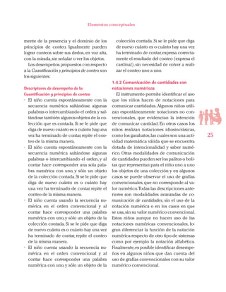 25
Elementos conceptuales
mente de la presencia y el dominio de los
principios de conteo. Igualmente pueden
lograr conteos sobre sus dedos, en voz alta,
con la mirada,sin señalar o ver los objetos.
Los desempeños propuestos con respecto
a la Cuantificación y principios de conteo son
los siguientes:
Descriptores de desempeño de la
Cuantificación y principios de conteo
•	 El niño cuenta espontáneamente con la
secuencia numérica saltándose algunas
palabras o intercambiando el orden y sal-
tándose también algunos objetos de la co-
lección que es contada. Si se le pide que
diga de nuevo cuánto es o cuánto hay,una
vez ha terminado de contar,repite el con-
teo de la misma manera.
•	 El niño cuenta espontáneamente con la
secuencia numérica saltándose algunas
palabras o intercambiando el orden, y al
contar hace corresponder una sola pala-
bra numérica con uno, y sólo un objeto
de la colección contada.Si se le pide que
diga de nuevo cuánto es o cuánto hay
una vez ha terminado de contar, repite el
conteo de la misma manera.
•	 El niño cuenta usando la secuencia nu-
mérica en el orden convencional y al
contar hace corresponder una palabra
numérica con uno,y sólo un objeto de la
colección contada.Si se le pide que diga
de nuevo cuánto es o cuánto hay una vez
ha terminado de contar, repite el conteo
de la misma manera.
•	 El niño cuenta usando la secuencia nu-
mérica en el orden convencional y al
contar hace corresponder una palabra
numérica con uno,y sólo un objeto de la
colección contada.Si se le pide que diga
de nuevo cuánto es o cuánto hay una vez
ha terminado de contar,expresa correcta-
mente el resultado del conteo (expresa el
cardinal), sin necesidad de volver a reali-
zar el conteo uno a uno.
1.4.2 Comunicación de cantidades con
notaciones numéricas
El instrumento permite identificar el uso
que los niños hacen de notaciones para
comunicar cantidades.Algunos niños utili-
zan espontáneamente notaciones no con-
vencionales, que evidencian la intención
de comunicar cantidad. En otros casos los
niños realizan notaciones idiosincrásicas,
como los garabatos,las cuales son una acti-
vidad matemática válida que se encuentra
dotada de intencionalidad y saber numé-
rico. Otras modalidades de comunicación
de cantidades pueden ser los palitos o boli-
tas que representan para el niño uno a uno
los objetos de una colección y en algunos
casos se puede observar el uso de grafías
convencionales,que no corresponde al va-
lor numérico.Todas las descripciones ante-
riores son modalidades avanzadas de co-
municación de cantidades, sin el uso de la
notación numérica o en los casos en que
se usa,sin su valor numérico convencional.
Estos niños aunque no hacen uso de las
notaciones numéricas convencionales, lo-
gran diferenciar la función de la notación
numérica respecto de otro tipo de sistemas
como por ejemplo la notación alfabética.
Finalmente,es posible identificar desempe-
ños en algunos niños que dan cuenta del
uso de grafías convencionales con su valor
numérico convencional.
 