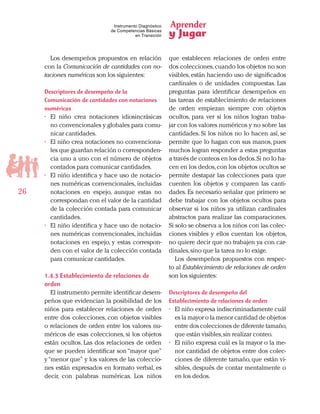 Aprender
y Jugar
26
Instrumento Diagnóstico
de Competencias Básicas
en Transición
Los desempeños propuestos en relación
con la Comunicación de cantidades con no-
taciones numéricas son los siguientes:
Descriptores de desempeño de la
Comunicación de cantidades con notaciones
numéricas
•	 El niño crea notaciones idiosincrásicas
no convencionales y globales para comu-
nicar cantidades.
•	 El niño crea notaciones no convenciona-
les que guardan relación o corresponden-
cia uno a uno con el número de objetos
contados para comunicar cantidades.
•	 El niño identifica y hace uso de notacio-
nes numéricas convencionales, incluidas
notaciones en espejo, aunque estas no
correspondan con el valor de la cantidad
de la colección contada para comunicar
cantidades.
•	 El niño identifica y hace uso de notacio-
nes numéricas convencionales, incluidas
notaciones en espejo, y estas correspon-
den con el valor de la colección contada
para comunicar cantidades.
1.4.3 Establecimiento de relaciones de
orden
El instrumento permite identificar desem-
peños que evidencian la posibilidad de los
niños para establecer relaciones de orden
entre dos colecciones, con objetos visibles
o relaciones de orden entre los valores nu-
méricos de esas colecciones, si los objetos
están ocultos. Las dos relaciones de orden
que se pueden identificar son “mayor que”
y“menor que” y los valores de las coleccio-
nes están expresados en formato verbal, es
decir, con palabras numéricas. Los niños
que establecen relaciones de orden entre
dos colecciones,cuando los objetos no son
visibles,están haciendo uso de significados
cardinales o de unidades compuestas. Las
preguntas para identificar desempeños en
las tareas de establecimiento de relaciones
de orden empiezan siempre con objetos
ocultos, para ver si los niños logran traba-
jar con los valores numéricos y no sobre las
cantidades. Si los niños no lo hacen así, se
permite que lo hagan con sus manos, pues
muchos logran responder a estas preguntas
a través de conteos en los dedos.Si no lo ha-
cen en los dedos,con los objetos ocultos se
permite destapar las colecciones para que
cuenten los objetos y comparen las canti-
dades. Es necesario señalar que primero se
debe trabajar con los objetos ocultos para
observar si los niños ya utilizan cardinales
abstractos para realizar las comparaciones.
Si solo se observa a los niños con las colec-
ciones visibles y ellos cuentan los objetos,
no quiere decir que no trabajen ya con car-
dinales,sino que la tarea no lo exige.
Los desempeños propuestos con respec-
to al Establecimiento de relaciones de orden
son los siguientes:
Descriptores de desempeño del
Establecimiento de relaciones de orden
•	 El niño expresa indiscriminadamente cuál
es la mayor o la menor cantidad de objetos
entre dos colecciones de diferente tamaño,
que están visibles,sin realizar conteo.
•	 El niño expresa cuál es la mayor o la me-
nor cantidad de objetos entre dos colec-
ciones de diferente tamaño, que están vi-
sibles, después de contar mentalmente o
en los dedos.
 