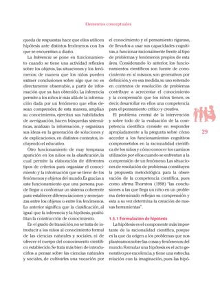 29
Elementos conceptuales
queda de respuestas hace que ellos utilicen
hipótesis ante distintos fenómenos con los
que se encuentran a diario.
La Inferencia se pone en funcionamien-
to cuando se tiene una actividad reflexiva
sobre los objetos, las situaciones y los fenó-
menos; de manera que los niños pueden
extraer conclusiones sobre algo que no es
directamente observable, a partir de infor-
mación que ya han obtenido. La inferencia
permite a los niños ir más allá de la informa-
ción dada por un fenómeno que ellos de-
sean comprender, de esta manera, amplían
su conocimiento, ejercitan sus habilidades
de averiguación, hacen búsquedas sistemá-
ticas, analizan la información, y organizan
sus ideas en la generación de soluciones y
de explicaciones, en distintos contextos, in-
cluyendo el educativo.
Otro funcionamiento de muy temprana
aparición en los niños es la clasificación, la
cual permite la elaboración de diferentes
tipos de criterios para organizar el conoci-
miento y la información que se tiene de los
fenómenos y objetos del mundo.Es gracias a
este funcionamiento que una persona pue-
de llegar a conformar un sistema coherente
para establecer diferenciaciones y semejan-
zas entre los objetos o entre los fenómenos.
Lo anterior significa que la clasificación, al
igual que la inferencia y la hipótesis,posibi-
litan la construcción de conocimiento.
En el grado de transición,no se trata de in-
troducir a los niños al conocimiento formal
de las ciencias naturales y sociales, ni de
ofrecer el cuerpo del conocimiento científi-
co establecido.Se trata más bien de introdu-
cirlos a pensar sobre las ciencias naturales
y sociales, de cultivarles una vocación por
el conocimiento y el pensamiento riguroso,
de llevarlos a usar sus capacidades cogniti-
vas,a funcionar racionalmente frente al tipo
de problemas y fenómenos propios de esta
área. Considerando lo anterior, los funcio-
namientos científicos son fuente de cono-
cimiento en sí mismos, son generativos por
definición,y en esa medida,su uso reiterado
en contextos de resolución de problemas
contribuye a acrecentar el conocimiento
y la comprensión que los niños tienen, es
decir, desarrollar en ellos una competencia
para el pensamiento crítico y creativo.
El problema central de la intervención
y sobre todo de la evaluación de la com-
petencia científica consiste en responder
apropiadamente a la pregunta sobre cómo
acceder a los funcionamientos cognitivos
comprometidos en la racionalidad científi-
ca de los niños y cómo conocer los caminos
utilizados por ellos cuando se enfrentan a la
comprensión de un fenómeno.Las situacio-
nes de resolución de problemas constituyen
la propuesta metodológica para la obser-
vación de la competencia científica, pues
como afirma Thornton (1998) “las conclu-
siones a las que llega un niño en un proble-
ma determinado reflejan su comprensión y
esta a su vez determina la creación de nue-
vas herramientas”.
1.5.1 Formulación de hipótesis
La hipótesis es el componente más impor-
tante de la racionalidad científica, porque
es la que da origen a los problemas que nos
planteamos sobre las cosas y fenómenos del
mundo.Formular una hipótesis es el acto ge-
nerativo por excelencia,y tiene una estrecha
relación con la imaginación, pues las hipó-
 