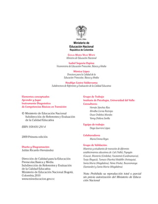 Grupo de Trabajo
Instituto de Psicología, Universidad del Valle:
Consultores:
	 Hernán Sánchez Ríos
	 Miralba Correa Restrepo
	 Oscar Ordóñez Morales
	 Yenny Otálora Sevilla
		
Equipo de trabajo:
	 Diego Guerrero López
Colaboradores
	 Maria Emma Reyes
Grupo de Validación:
Maestras y estudiantes de transición de diferentes
establecimientos educativos de: Cali (Valle), Popayán
(Cauca), Montería (Córdoba), Facatativá (Cundinamarca),
Tunja (Boyacá), Tumaco (Nariño) Medellín (Antioquia),
Santa Marta (Magdalena), Neiva (Huila), Bucaramanga
(Santander) y Santa Marta (Magdalena).
Nota: Prohibida su reproducción total o parcial
sin previa autorización del Ministerio de Educa-
ción Nacional
Elementos conceptuales
Aprender y Jugar
Instrumento Diagnóstico
de Competencias Básicas en Transición
© Ministerio de Educación Nacional
Subdirección de Referentes y Evaluación
de la Calidad Educativa
ISBN: 958-691-291-4
2009 Primera edición
Diseño y Diagramación:
Julián Ricardo Hernández
Dirección de Calidad para la Educación
Preescolar,Basica y Media
Subdirección de Referentes y Evaluación
de la Calidad Educativa
Ministerio de Educación Nacional.Bogotá,
Colombia,2010
www.mineducacion.gov.co
Ministerio de
Educación Nacional
República de Colombia
Cecilia María Vélez White
Ministra de Educación Nacional
Isabel Segovia Ospina
Viceministra de Educación Preescolar, Básica y Media
Mónica López
Directora para la Calidad de la
Educación Preescolar, Básica y Media
Heublyn Castro Valderrama
Subdirectora de Referentes y Evaluación de la Calidad Educativa
 