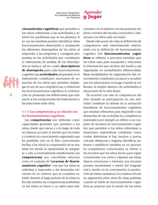 Aprender
y Jugar
6
Instrumento Diagnóstico
de Competencias Básicas
en Transición
cionamientos cognitivos que permiten a
los niños enfrentarse a las actividades y re-
solver los problemas que se les plantean.A
su vez,las maestras pueden identificar estos
funcionamientos observando y analizando
los diferentes desempeños de los niños al
responder a las preguntas y consignas pro-
puestas en las actividades que constituyen
el instrumento. El análisis de los desempe-
ños se traduce así en cuatro descriptores
de desempeño para cada funcionamiento
cognitivo.Las actividades propuestas en el
instrumento constituyen escenarios de ac-
tuación de los niños que permiten desple-
gar el uso de sus competencias y evidenciar
sus funcionamientos cognitivos.A continua-
ción se presentan las definiciones que sub-
yacen a los componentes del instrumento y
las relaciones entre ellos.
1.1.1 Las competencias y su relación con
los funcionamientos cognitivos
Las competencias son definidas como
capacidades generales que permiten a los
niños, desde que nacen y a lo largo de toda
su infancia,acceder al mundo que los rodea
y construir un conocimiento organizado que
les posibilita vivir en él. Este conocimiento
facilita a los niños la comprensión de su rea-
lidad, les brinda la oportunidad de adaptar-
se a ella y, eventualmente, transformarla. Las
competencias son concebidas entonces
como el conjunto de“recursos de funcio-
namiento cognitivo” con que los niños se
enfrentan y responden a las demandas cre-
cientes de un entorno que se considera va-
riable durante el largo período de la infancia.
En esta medida,las competencias posibilitan
en los niños un hacer y un saber para rela-
cionarse con sí mismos,con las personas,ob-
jetos y eventos del mundo,conocerlos e inte-
ractuar con ellos cada vez mejor.
Desde este punto de vista,la definición de
competencia está estrechamente relacio-
nada con la definición de funcionamiento
cognitivo. Los funcionamientos cogni-
tivos se refieren a procesos mentales que
los niños usan para manipular y relacionar
la información que reciben del medio y así
organizarla en modalidades diferenciadas.
Estas modalidades de organización del co-
nocimiento constituyen un hacer y un saber
que los niños ponen en juego cuando se en-
frentan al amplio abanico de actividades ó
situaciones de la vida diaria.
De acuerdo con esto, la competencia del
niño durante su participación en una acti-
vidad constituye la síntesis de la actuación
simultánea de funcionamientos cognitivos
que resultan relevantes para responder a las
demandas de esa actividad.La competencia
matemática por ejemplo,se refiere a un con-
junto de recursos de funcionamiento cogni-
tivo que permiten a los niños enfrentarse a
situaciones matemáticas cotidianas como
contar, determinar si hay muchos o pocos,
calcular distancias y ángulos, identificar pa-
trones o establecer variables en un proceso.
La competencia comunicativa se refiere a
los recursos que los niños tienen para lograr
comunicarse con otros y expresar sus ideas,
deseos, emociones e intereses. Los recursos
pueden manifestarse a través del lenguaje
oral y escrito en la conversación, la produc-
ción de textos narrativos y la construcción de
un argumento, entre otros. En otras palabras,
cuando se habla de funcionamientos cogni-
tivos se propone que la mente de los niños
 