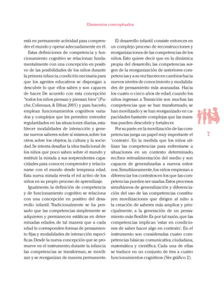 7
Elementos conceptuales
está en permanente actividad para compren-
der el mundo y operar adecuadamente en él.
Estas definiciones de competencia y fun-
cionamiento cognitivo se relacionan funda-
mentalmente con una concepción en positi-
vo de las posibilidades de los niños durante
la primera infancia,condición necesaria para
que los agentes educativos se dispongan a
descubrir lo que ellos saben y son capaces
de hacer. De acuerdo con esta concepción
“todos los niños piensan y piensan bien”(Pu-
che,Colinvaux,& Dibar,2001) y para hacerlo,
emplean funcionamientos cognitivos varia-
dos y complejos que les permiten entender
regularidades en las situaciones diarias,esta-
blecer modalidades de interacción y gene-
rar nuevos saberes sobre sí mismos,sobre los
otros, sobre los objetos, la cultura y la socie-
dad.Se intenta desafiar la idea tradicional de
los niños que poco saben sobre el mundo y
restituir la mirada a sus sorprendentes capa-
cidades para conocer,comprender y relacio-
narse con el mundo desde temprana edad.
Esta nueva mirada revela el rol activo de los
niños en su propio proceso de aprendizaje.
Igualmente, la definición de competencia
y de funcionamiento cognitivo se relaciona
con una concepción en positivo del desa-
rrollo infantil. Tradicionalmente se ha pen-
sado que las competencias simplemente se
adquieren y permanecen estáticas en deter-
minadas edades, de tal manera que a cada
edad le corresponden formas de pensamien-
to fijas y modalidades de interacción especí-
ficas.Desde la nueva concepción que se pro-
mueve en el instrumento,durante la infancia
las competencias se transforman, se movili-
zan y se reorganizan de manera permanente.
El desarrollo infantil consiste entonces en
un complejo proceso de reconstrucciones y
reorganizaciones de las competencias de los
niños. Esto quiere decir que en la dinámica
propia del desarrollo, las competencias sur-
gen de la reorganización de anteriores com-
petencias y a su vez favorecen cambios hacia
nuevos niveles de conocimiento y modalida-
des de pensamiento más avanzadas. Hacia
los cuatro o cinco años de edad,cuando los
niños ingresan a Transición son muchas las
competencias que se han transformado, se
han movilizado y se han reorganizado en ca-
pacidades bastante complejas que las maes-
tras pueden descubrir y fortalecer.
Por su parte,en la movilización de las com-
petencias juega un papel muy importante el
‘contexto’. En la medida que los niños uti-
lizan las competencias para enfrentarse a
situaciones en un contexto determinado,
reciben retroalimentación del medio y son
capaces de generalizarlas a nuevos entor-
nos.Simultáneamente,los niños empiezan a
diferenciar los contextos en los que las com-
petencias pueden ser usadas.Estos procesos
simultáneos de generalización y diferencia-
ción del uso de las competencias constitu-
yen movilizaciones que dirigen al niño a
la creación de saberes más amplios y prin-
cipalmente, a la generación de un pensa-
miento más flexible.Es por tal razón,que las
competencias implican ‘estar en condicio-
nes de saber hacer algo en contexto’. En el
instrumento son consideradas cuatro com-
petencias básicas:comunicativa,ciudadana,
matemática y científica. Cada una de ellas
se traduce en un conjunto de tres a cuatro
funcionamientos cognitivos (Ver gráfico 2).
 