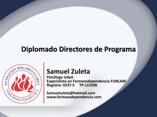 Diplomado Directores de Programa 
Diplomado Directores de Programa 
Programa de Atención para personas con derechos vulnerados 
Samuel Zuleta 
2014 
Samuel Zuleta 
Psicólogo UdeA 
Especialista en Farmacodependencia FUNLAM 
Registro: 0237-5 TP:115506 
Samuelzuleta@hotmail.com 
www.farmacodependencia.com 
 