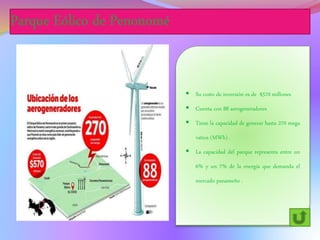 Parque Eólico de Penonomé
 Su costo de inversión es de $570 millones
 Cuenta con 88 aerogeneradores
 Tiene la capacidad de generar hasta 270 mega
vatios (MWh) .
 La capacidad del parque representa entre un
6% y un 7% de la energía que demanda el
mercado panameño .
 