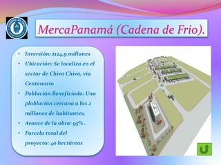 MercaPanamá (Cadena de Frio).
• Inversión: $124.9 millones
• Ubicación: Se localiza en el
sector de Chivo Chivo, vía
Centenario
• Población Beneficiada: Una
ploblación cercana a los 2
millones de habitantes.
• Avance de la obra: 95% .
• Parcela total del
proyecto: 40 hectáreas
 