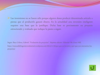  Las inversiones no se hacen sólo porque alguien desea producir determinado artículo o
piensa que al producirlo ganará dinero. En la actualidad una inversión inteligente
requiere una base que la justifique. Dicha base es precisamente un proyecto
estructurado y evaluado que indique la pauta a seguir.
Según: Baca Urbina, Gabriel. “Evaluación de proyectos”. Séptima edición. Editorial: Mc Graw Hill.
https://manualdelingenieroindustrial.wordpress.com/2014/11/25/por-que-se-invierte-y-por-que-son-necesarios-los-
proyectos/
 