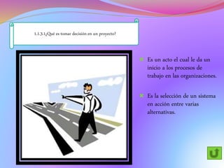 1.1.3.1¿Qué es tomar decisión en un proyecto?
 Es un acto el cual le da un
inicio a los procesos de
trabajo en las organizaciones.
 Es la selección de un sistema
en acción entre varias
alternativas.
 