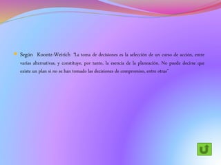  Según Koontz-Weirich “La toma de decisiones es la selección de un curso de acción, entre
varias alternativas, y constituye, por tanto, la esencia de la planeación. No puede decirse que
existe un plan si no se han tomado las decisiones de compromiso, entre otras”
 