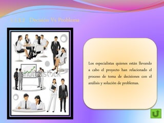 1.1.3.2 Decisión Vs Problema
Los especialistas quienes están llevando
a cabo el proyecto han relacionado el
proceso de toma de decisiones con el
análisis y solución de problemas.
 