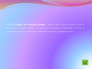 1.1.1.1.2 Proyecto de Inversión privada: Orienta y apoya el proceso racional de toma de
decisiones, permite juzgar cualitativa y cuantitativamente las ventajas y las desventajas en la etapa de
asignación de recursos para determinar la rentabilidad socioeconómica y privada del proyecto.
 
