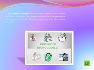 1.1.1.1.3 Proyecto Tecnológico: da como resultado un producto nuevo o mejorado
que facilita la vida humana. Todos los proyectos tecnológicos surgen después de analizar
otros proyectos. Con el análisis del producto se puede observar las fallas para luego,
corregirlas.
 