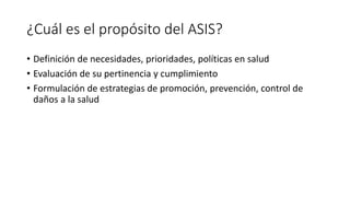 ¿Cuál es el propósito del ASIS?
• Definición de necesidades, prioridades, políticas en salud
• Evaluación de su pertinencia y cumplimiento
• Formulación de estrategias de promoción, prevención, control de
daños a la salud
 